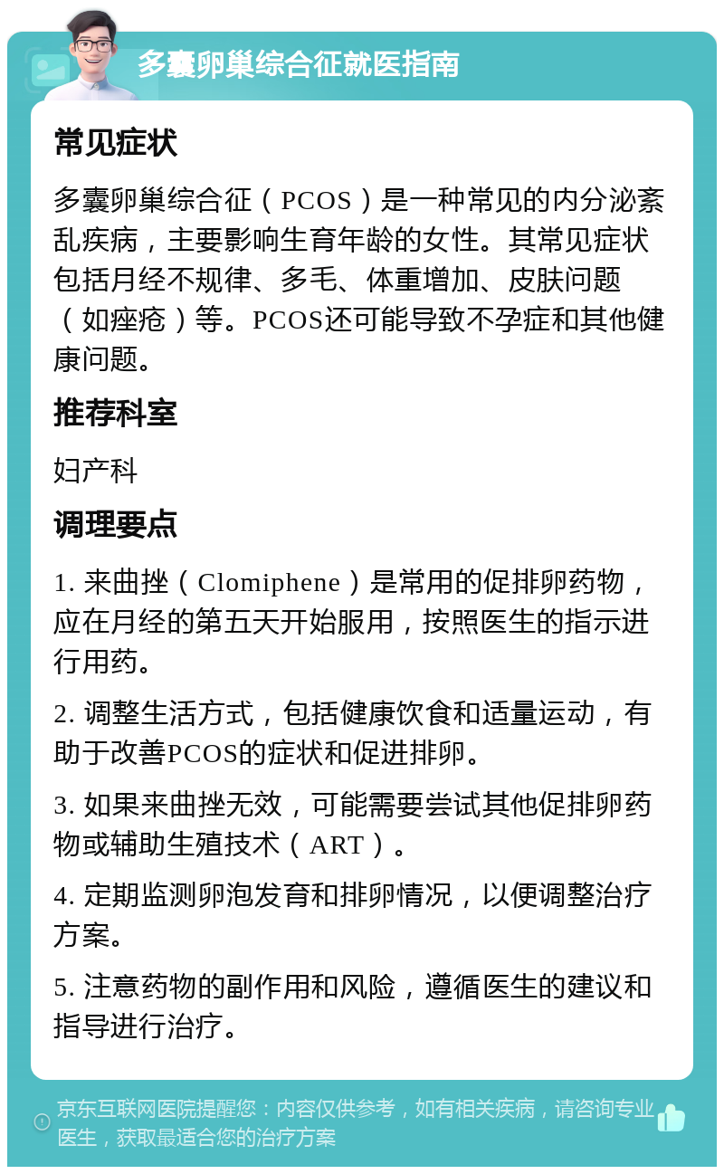 多囊卵巢综合征就医指南 常见症状 多囊卵巢综合征（PCOS）是一种常见的内分泌紊乱疾病，主要影响生育年龄的女性。其常见症状包括月经不规律、多毛、体重增加、皮肤问题（如痤疮）等。PCOS还可能导致不孕症和其他健康问题。 推荐科室 妇产科 调理要点 1. 来曲挫（Clomiphene）是常用的促排卵药物，应在月经的第五天开始服用，按照医生的指示进行用药。 2. 调整生活方式，包括健康饮食和适量运动，有助于改善PCOS的症状和促进排卵。 3. 如果来曲挫无效，可能需要尝试其他促排卵药物或辅助生殖技术（ART）。 4. 定期监测卵泡发育和排卵情况，以便调整治疗方案。 5. 注意药物的副作用和风险，遵循医生的建议和指导进行治疗。