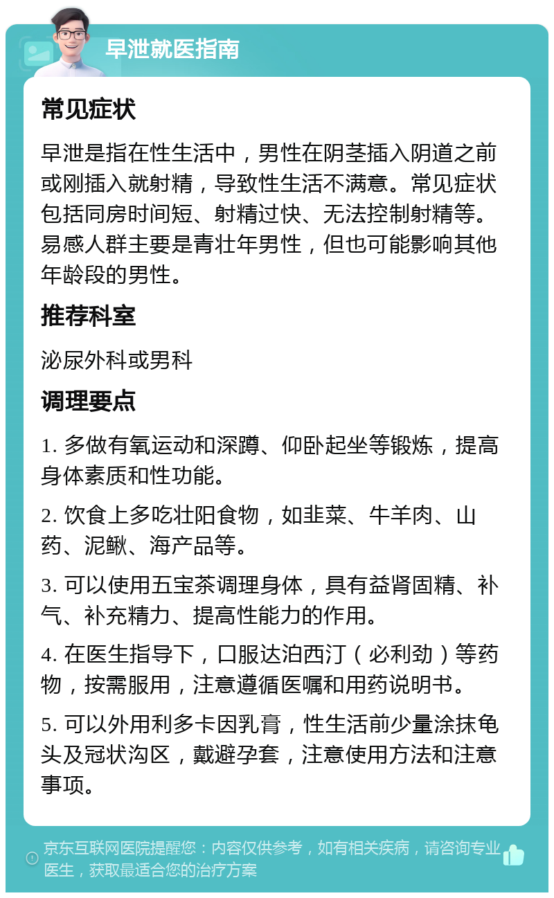 早泄就医指南 常见症状 早泄是指在性生活中，男性在阴茎插入阴道之前或刚插入就射精，导致性生活不满意。常见症状包括同房时间短、射精过快、无法控制射精等。易感人群主要是青壮年男性，但也可能影响其他年龄段的男性。 推荐科室 泌尿外科或男科 调理要点 1. 多做有氧运动和深蹲、仰卧起坐等锻炼，提高身体素质和性功能。 2. 饮食上多吃壮阳食物，如韭菜、牛羊肉、山药、泥鳅、海产品等。 3. 可以使用五宝茶调理身体，具有益肾固精、补气、补充精力、提高性能力的作用。 4. 在医生指导下，口服达泊西汀（必利劲）等药物，按需服用，注意遵循医嘱和用药说明书。 5. 可以外用利多卡因乳膏，性生活前少量涂抹龟头及冠状沟区，戴避孕套，注意使用方法和注意事项。