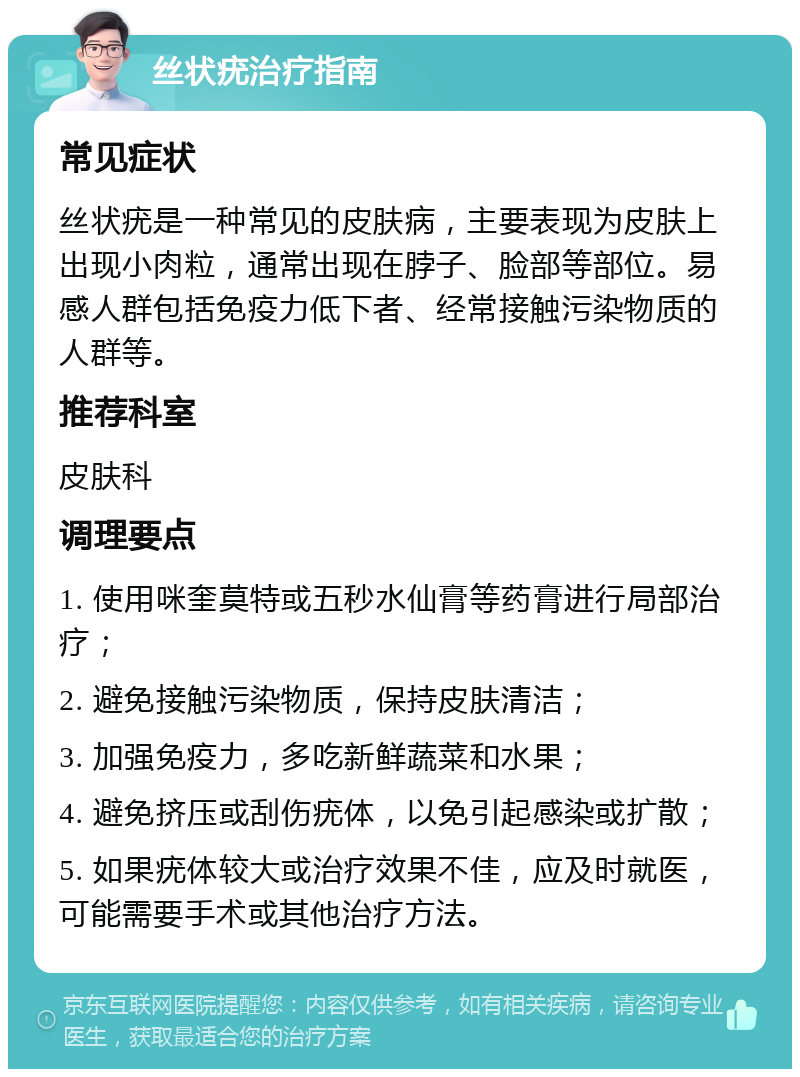 丝状疣治疗指南 常见症状 丝状疣是一种常见的皮肤病，主要表现为皮肤上出现小肉粒，通常出现在脖子、脸部等部位。易感人群包括免疫力低下者、经常接触污染物质的人群等。 推荐科室 皮肤科 调理要点 1. 使用咪奎莫特或五秒水仙膏等药膏进行局部治疗； 2. 避免接触污染物质，保持皮肤清洁； 3. 加强免疫力，多吃新鲜蔬菜和水果； 4. 避免挤压或刮伤疣体，以免引起感染或扩散； 5. 如果疣体较大或治疗效果不佳，应及时就医，可能需要手术或其他治疗方法。