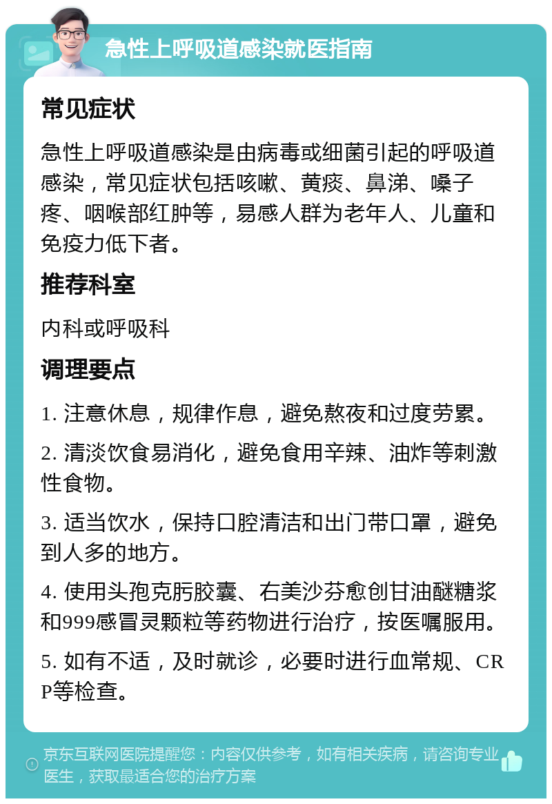 急性上呼吸道感染就医指南 常见症状 急性上呼吸道感染是由病毒或细菌引起的呼吸道感染，常见症状包括咳嗽、黄痰、鼻涕、嗓子疼、咽喉部红肿等，易感人群为老年人、儿童和免疫力低下者。 推荐科室 内科或呼吸科 调理要点 1. 注意休息，规律作息，避免熬夜和过度劳累。 2. 清淡饮食易消化，避免食用辛辣、油炸等刺激性食物。 3. 适当饮水，保持口腔清洁和出门带口罩，避免到人多的地方。 4. 使用头孢克肟胶囊、右美沙芬愈创甘油醚糖浆和999感冒灵颗粒等药物进行治疗，按医嘱服用。 5. 如有不适，及时就诊，必要时进行血常规、CRP等检查。