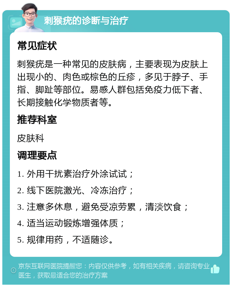 刺猴疣的诊断与治疗 常见症状 刺猴疣是一种常见的皮肤病，主要表现为皮肤上出现小的、肉色或棕色的丘疹，多见于脖子、手指、脚趾等部位。易感人群包括免疫力低下者、长期接触化学物质者等。 推荐科室 皮肤科 调理要点 1. 外用干扰素治疗外涂试试； 2. 线下医院激光、冷冻治疗； 3. 注意多休息，避免受凉劳累，清淡饮食； 4. 适当运动锻炼增强体质； 5. 规律用药，不适随诊。