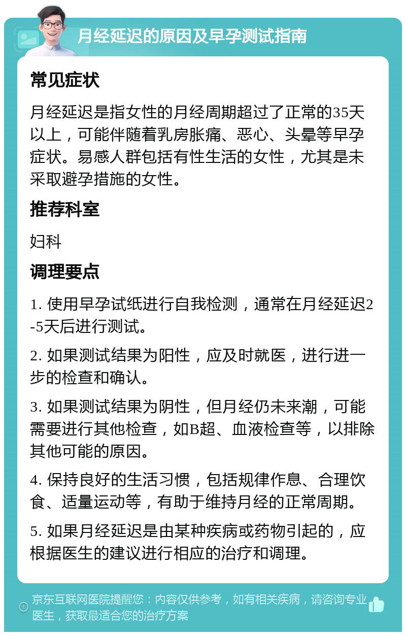 月经延迟的原因及早孕测试指南 常见症状 月经延迟是指女性的月经周期超过了正常的35天以上，可能伴随着乳房胀痛、恶心、头晕等早孕症状。易感人群包括有性生活的女性，尤其是未采取避孕措施的女性。 推荐科室 妇科 调理要点 1. 使用早孕试纸进行自我检测，通常在月经延迟2-5天后进行测试。 2. 如果测试结果为阳性，应及时就医，进行进一步的检查和确认。 3. 如果测试结果为阴性，但月经仍未来潮，可能需要进行其他检查，如B超、血液检查等，以排除其他可能的原因。 4. 保持良好的生活习惯，包括规律作息、合理饮食、适量运动等，有助于维持月经的正常周期。 5. 如果月经延迟是由某种疾病或药物引起的，应根据医生的建议进行相应的治疗和调理。