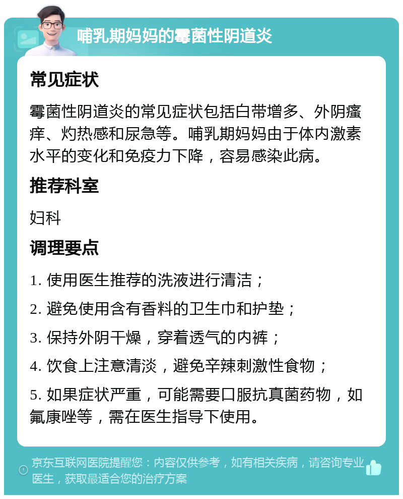 哺乳期妈妈的霉菌性阴道炎 常见症状 霉菌性阴道炎的常见症状包括白带增多、外阴瘙痒、灼热感和尿急等。哺乳期妈妈由于体内激素水平的变化和免疫力下降，容易感染此病。 推荐科室 妇科 调理要点 1. 使用医生推荐的洗液进行清洁； 2. 避免使用含有香料的卫生巾和护垫； 3. 保持外阴干燥，穿着透气的内裤； 4. 饮食上注意清淡，避免辛辣刺激性食物； 5. 如果症状严重，可能需要口服抗真菌药物，如氟康唑等，需在医生指导下使用。