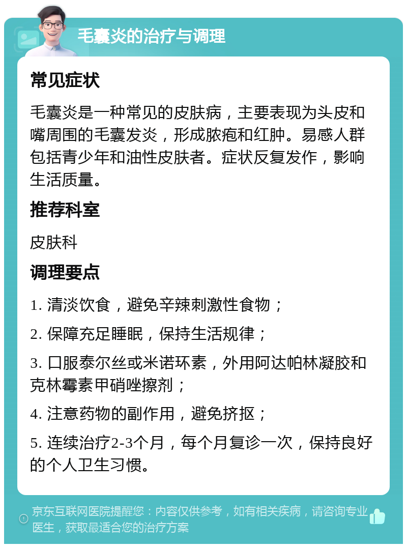 毛囊炎的治疗与调理 常见症状 毛囊炎是一种常见的皮肤病，主要表现为头皮和嘴周围的毛囊发炎，形成脓疱和红肿。易感人群包括青少年和油性皮肤者。症状反复发作，影响生活质量。 推荐科室 皮肤科 调理要点 1. 清淡饮食，避免辛辣刺激性食物； 2. 保障充足睡眠，保持生活规律； 3. 口服泰尔丝或米诺环素，外用阿达帕林凝胶和克林霉素甲硝唑擦剂； 4. 注意药物的副作用，避免挤抠； 5. 连续治疗2-3个月，每个月复诊一次，保持良好的个人卫生习惯。