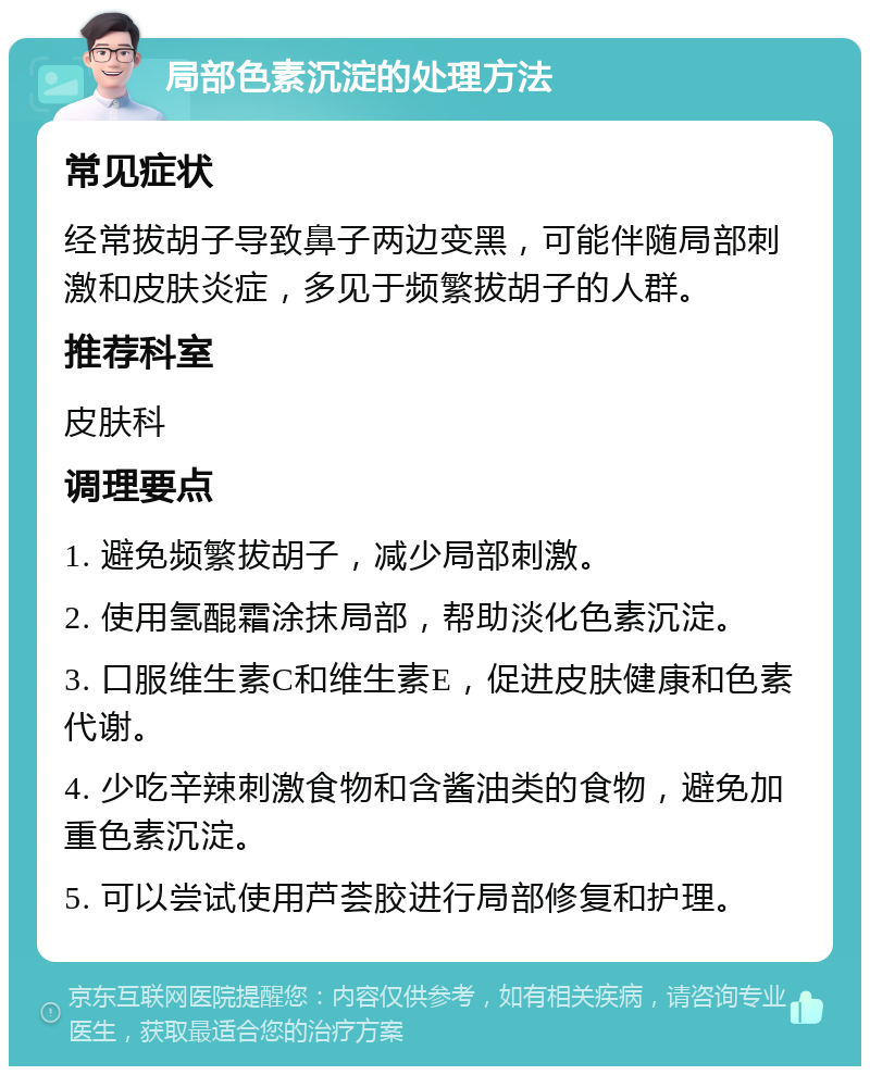 局部色素沉淀的处理方法 常见症状 经常拔胡子导致鼻子两边变黑，可能伴随局部刺激和皮肤炎症，多见于频繁拔胡子的人群。 推荐科室 皮肤科 调理要点 1. 避免频繁拔胡子，减少局部刺激。 2. 使用氢醌霜涂抹局部，帮助淡化色素沉淀。 3. 口服维生素C和维生素E，促进皮肤健康和色素代谢。 4. 少吃辛辣刺激食物和含酱油类的食物，避免加重色素沉淀。 5. 可以尝试使用芦荟胶进行局部修复和护理。