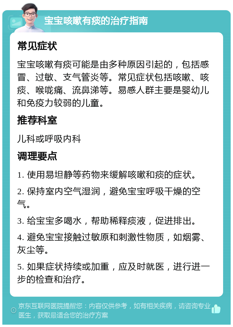 宝宝咳嗽有痰的治疗指南 常见症状 宝宝咳嗽有痰可能是由多种原因引起的，包括感冒、过敏、支气管炎等。常见症状包括咳嗽、咳痰、喉咙痛、流鼻涕等。易感人群主要是婴幼儿和免疫力较弱的儿童。 推荐科室 儿科或呼吸内科 调理要点 1. 使用易坦静等药物来缓解咳嗽和痰的症状。 2. 保持室内空气湿润，避免宝宝呼吸干燥的空气。 3. 给宝宝多喝水，帮助稀释痰液，促进排出。 4. 避免宝宝接触过敏原和刺激性物质，如烟雾、灰尘等。 5. 如果症状持续或加重，应及时就医，进行进一步的检查和治疗。