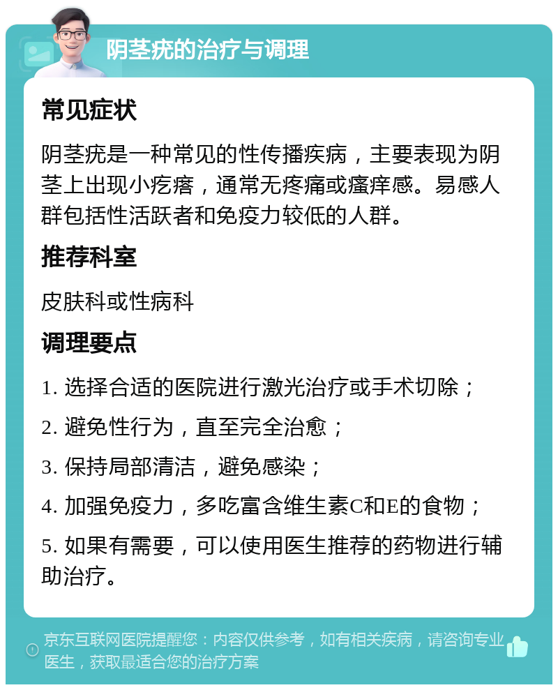 阴茎疣的治疗与调理 常见症状 阴茎疣是一种常见的性传播疾病，主要表现为阴茎上出现小疙瘩，通常无疼痛或瘙痒感。易感人群包括性活跃者和免疫力较低的人群。 推荐科室 皮肤科或性病科 调理要点 1. 选择合适的医院进行激光治疗或手术切除； 2. 避免性行为，直至完全治愈； 3. 保持局部清洁，避免感染； 4. 加强免疫力，多吃富含维生素C和E的食物； 5. 如果有需要，可以使用医生推荐的药物进行辅助治疗。