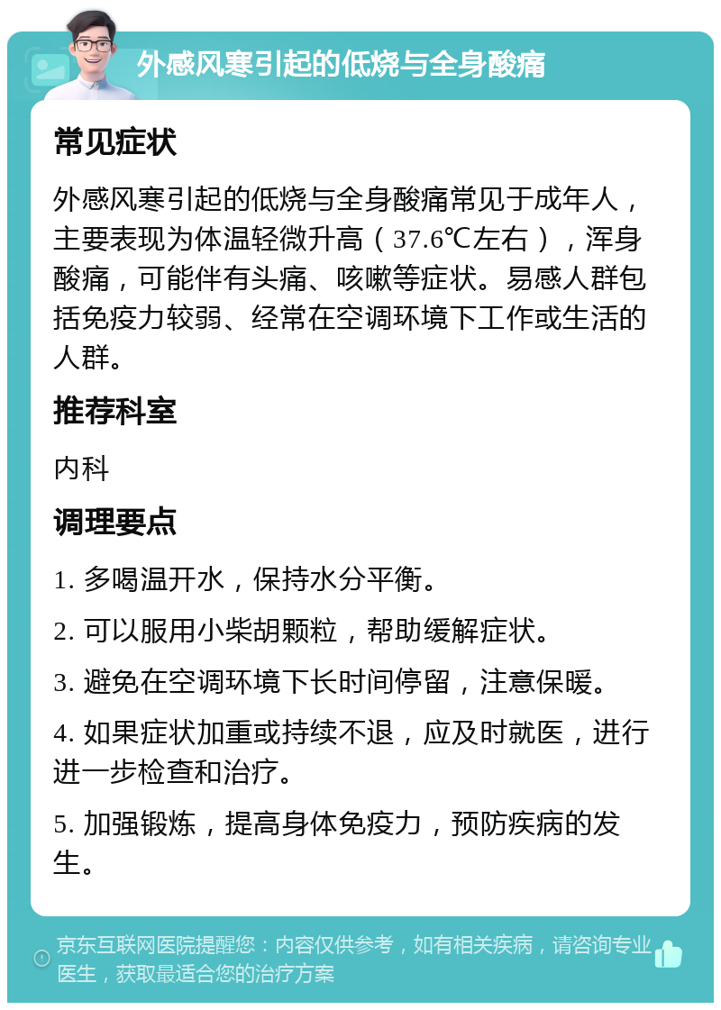 外感风寒引起的低烧与全身酸痛 常见症状 外感风寒引起的低烧与全身酸痛常见于成年人，主要表现为体温轻微升高（37.6℃左右），浑身酸痛，可能伴有头痛、咳嗽等症状。易感人群包括免疫力较弱、经常在空调环境下工作或生活的人群。 推荐科室 内科 调理要点 1. 多喝温开水，保持水分平衡。 2. 可以服用小柴胡颗粒，帮助缓解症状。 3. 避免在空调环境下长时间停留，注意保暖。 4. 如果症状加重或持续不退，应及时就医，进行进一步检查和治疗。 5. 加强锻炼，提高身体免疫力，预防疾病的发生。