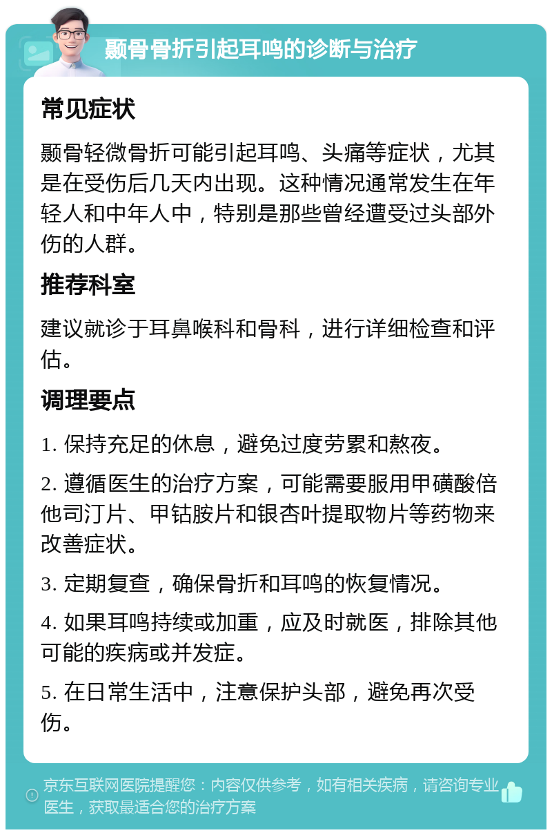 颞骨骨折引起耳鸣的诊断与治疗 常见症状 颞骨轻微骨折可能引起耳鸣、头痛等症状，尤其是在受伤后几天内出现。这种情况通常发生在年轻人和中年人中，特别是那些曾经遭受过头部外伤的人群。 推荐科室 建议就诊于耳鼻喉科和骨科，进行详细检查和评估。 调理要点 1. 保持充足的休息，避免过度劳累和熬夜。 2. 遵循医生的治疗方案，可能需要服用甲磺酸倍他司汀片、甲钴胺片和银杏叶提取物片等药物来改善症状。 3. 定期复查，确保骨折和耳鸣的恢复情况。 4. 如果耳鸣持续或加重，应及时就医，排除其他可能的疾病或并发症。 5. 在日常生活中，注意保护头部，避免再次受伤。