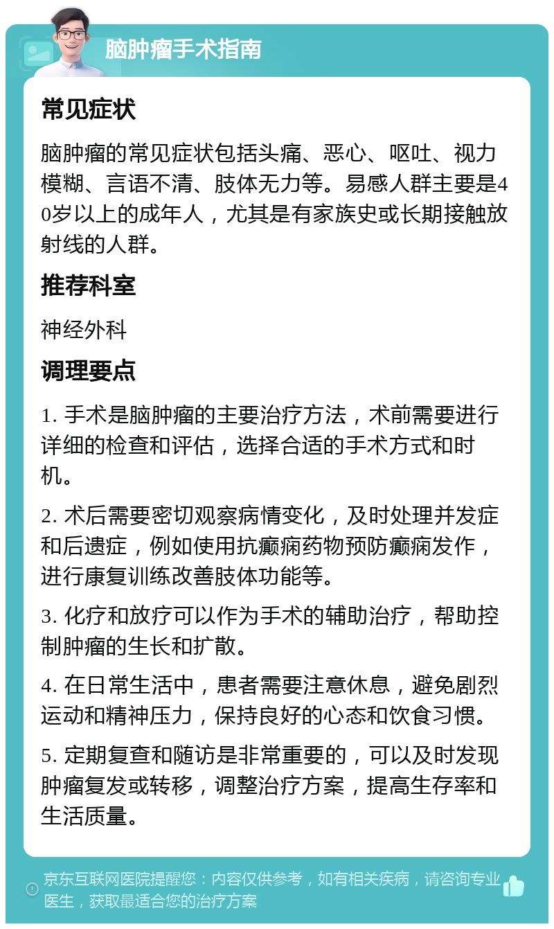 脑肿瘤手术指南 常见症状 脑肿瘤的常见症状包括头痛、恶心、呕吐、视力模糊、言语不清、肢体无力等。易感人群主要是40岁以上的成年人，尤其是有家族史或长期接触放射线的人群。 推荐科室 神经外科 调理要点 1. 手术是脑肿瘤的主要治疗方法，术前需要进行详细的检查和评估，选择合适的手术方式和时机。 2. 术后需要密切观察病情变化，及时处理并发症和后遗症，例如使用抗癫痫药物预防癫痫发作，进行康复训练改善肢体功能等。 3. 化疗和放疗可以作为手术的辅助治疗，帮助控制肿瘤的生长和扩散。 4. 在日常生活中，患者需要注意休息，避免剧烈运动和精神压力，保持良好的心态和饮食习惯。 5. 定期复查和随访是非常重要的，可以及时发现肿瘤复发或转移，调整治疗方案，提高生存率和生活质量。