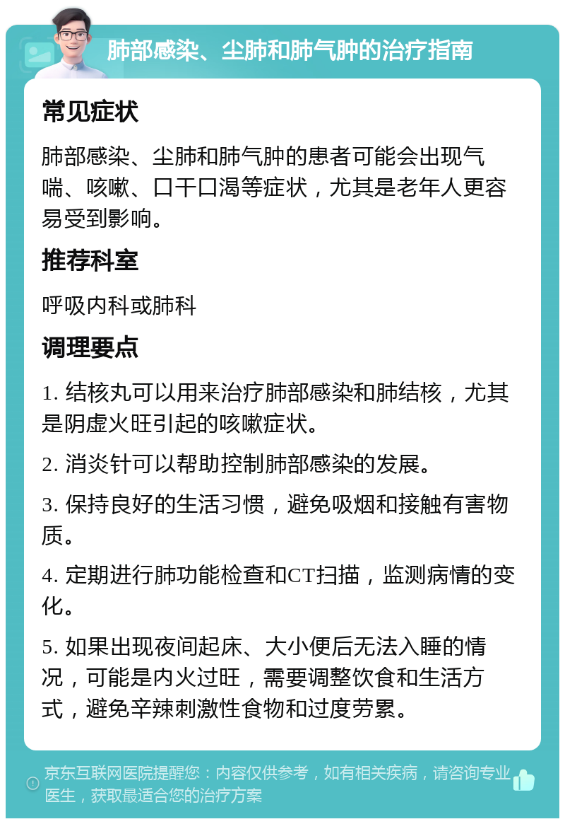 肺部感染、尘肺和肺气肿的治疗指南 常见症状 肺部感染、尘肺和肺气肿的患者可能会出现气喘、咳嗽、口干口渴等症状，尤其是老年人更容易受到影响。 推荐科室 呼吸内科或肺科 调理要点 1. 结核丸可以用来治疗肺部感染和肺结核，尤其是阴虚火旺引起的咳嗽症状。 2. 消炎针可以帮助控制肺部感染的发展。 3. 保持良好的生活习惯，避免吸烟和接触有害物质。 4. 定期进行肺功能检查和CT扫描，监测病情的变化。 5. 如果出现夜间起床、大小便后无法入睡的情况，可能是内火过旺，需要调整饮食和生活方式，避免辛辣刺激性食物和过度劳累。