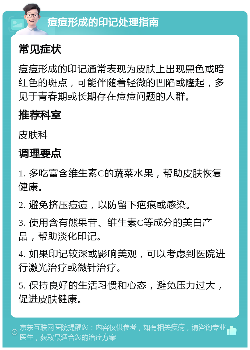 痘痘形成的印记处理指南 常见症状 痘痘形成的印记通常表现为皮肤上出现黑色或暗红色的斑点，可能伴随着轻微的凹陷或隆起，多见于青春期或长期存在痘痘问题的人群。 推荐科室 皮肤科 调理要点 1. 多吃富含维生素C的蔬菜水果，帮助皮肤恢复健康。 2. 避免挤压痘痘，以防留下疤痕或感染。 3. 使用含有熊果苷、维生素C等成分的美白产品，帮助淡化印记。 4. 如果印记较深或影响美观，可以考虑到医院进行激光治疗或微针治疗。 5. 保持良好的生活习惯和心态，避免压力过大，促进皮肤健康。