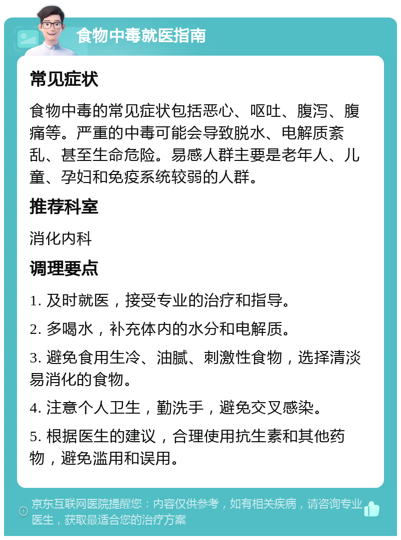 食物中毒就医指南 常见症状 食物中毒的常见症状包括恶心、呕吐、腹泻、腹痛等。严重的中毒可能会导致脱水、电解质紊乱、甚至生命危险。易感人群主要是老年人、儿童、孕妇和免疫系统较弱的人群。 推荐科室 消化内科 调理要点 1. 及时就医，接受专业的治疗和指导。 2. 多喝水，补充体内的水分和电解质。 3. 避免食用生冷、油腻、刺激性食物，选择清淡易消化的食物。 4. 注意个人卫生，勤洗手，避免交叉感染。 5. 根据医生的建议，合理使用抗生素和其他药物，避免滥用和误用。