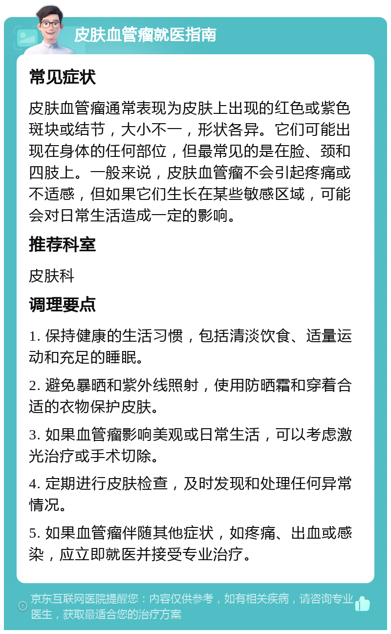 皮肤血管瘤就医指南 常见症状 皮肤血管瘤通常表现为皮肤上出现的红色或紫色斑块或结节，大小不一，形状各异。它们可能出现在身体的任何部位，但最常见的是在脸、颈和四肢上。一般来说，皮肤血管瘤不会引起疼痛或不适感，但如果它们生长在某些敏感区域，可能会对日常生活造成一定的影响。 推荐科室 皮肤科 调理要点 1. 保持健康的生活习惯，包括清淡饮食、适量运动和充足的睡眠。 2. 避免暴晒和紫外线照射，使用防晒霜和穿着合适的衣物保护皮肤。 3. 如果血管瘤影响美观或日常生活，可以考虑激光治疗或手术切除。 4. 定期进行皮肤检查，及时发现和处理任何异常情况。 5. 如果血管瘤伴随其他症状，如疼痛、出血或感染，应立即就医并接受专业治疗。