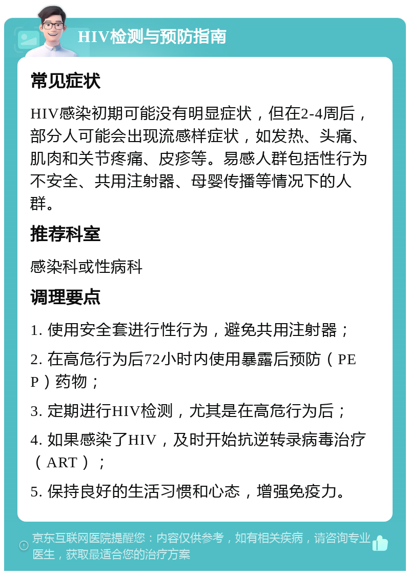 HIV检测与预防指南 常见症状 HIV感染初期可能没有明显症状，但在2-4周后，部分人可能会出现流感样症状，如发热、头痛、肌肉和关节疼痛、皮疹等。易感人群包括性行为不安全、共用注射器、母婴传播等情况下的人群。 推荐科室 感染科或性病科 调理要点 1. 使用安全套进行性行为，避免共用注射器； 2. 在高危行为后72小时内使用暴露后预防（PEP）药物； 3. 定期进行HIV检测，尤其是在高危行为后； 4. 如果感染了HIV，及时开始抗逆转录病毒治疗（ART）； 5. 保持良好的生活习惯和心态，增强免疫力。