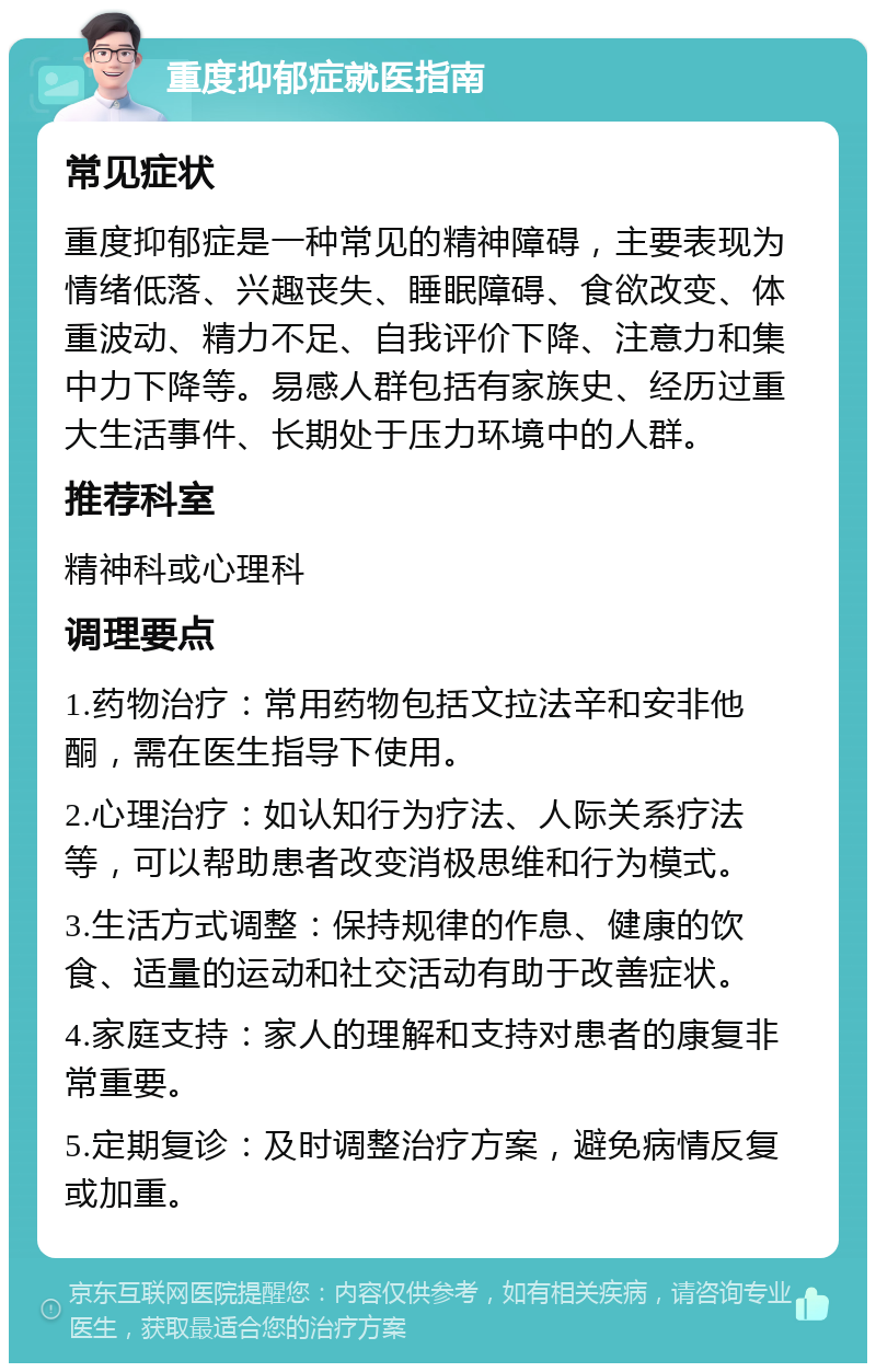 重度抑郁症就医指南 常见症状 重度抑郁症是一种常见的精神障碍，主要表现为情绪低落、兴趣丧失、睡眠障碍、食欲改变、体重波动、精力不足、自我评价下降、注意力和集中力下降等。易感人群包括有家族史、经历过重大生活事件、长期处于压力环境中的人群。 推荐科室 精神科或心理科 调理要点 1.药物治疗：常用药物包括文拉法辛和安非他酮，需在医生指导下使用。 2.心理治疗：如认知行为疗法、人际关系疗法等，可以帮助患者改变消极思维和行为模式。 3.生活方式调整：保持规律的作息、健康的饮食、适量的运动和社交活动有助于改善症状。 4.家庭支持：家人的理解和支持对患者的康复非常重要。 5.定期复诊：及时调整治疗方案，避免病情反复或加重。