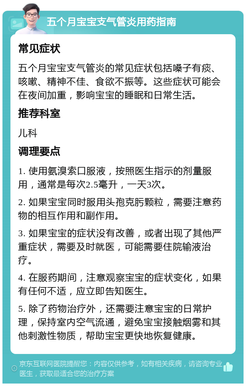 五个月宝宝支气管炎用药指南 常见症状 五个月宝宝支气管炎的常见症状包括嗓子有痰、咳嗽、精神不佳、食欲不振等。这些症状可能会在夜间加重，影响宝宝的睡眠和日常生活。 推荐科室 儿科 调理要点 1. 使用氨溴索口服液，按照医生指示的剂量服用，通常是每次2.5毫升，一天3次。 2. 如果宝宝同时服用头孢克肟颗粒，需要注意药物的相互作用和副作用。 3. 如果宝宝的症状没有改善，或者出现了其他严重症状，需要及时就医，可能需要住院输液治疗。 4. 在服药期间，注意观察宝宝的症状变化，如果有任何不适，应立即告知医生。 5. 除了药物治疗外，还需要注意宝宝的日常护理，保持室内空气流通，避免宝宝接触烟雾和其他刺激性物质，帮助宝宝更快地恢复健康。