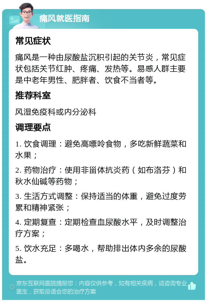 痛风就医指南 常见症状 痛风是一种由尿酸盐沉积引起的关节炎，常见症状包括关节红肿、疼痛、发热等。易感人群主要是中老年男性、肥胖者、饮食不当者等。 推荐科室 风湿免疫科或内分泌科 调理要点 1. 饮食调理：避免高嘌呤食物，多吃新鲜蔬菜和水果； 2. 药物治疗：使用非甾体抗炎药（如布洛芬）和秋水仙碱等药物； 3. 生活方式调整：保持适当的体重，避免过度劳累和精神紧张； 4. 定期复查：定期检查血尿酸水平，及时调整治疗方案； 5. 饮水充足：多喝水，帮助排出体内多余的尿酸盐。