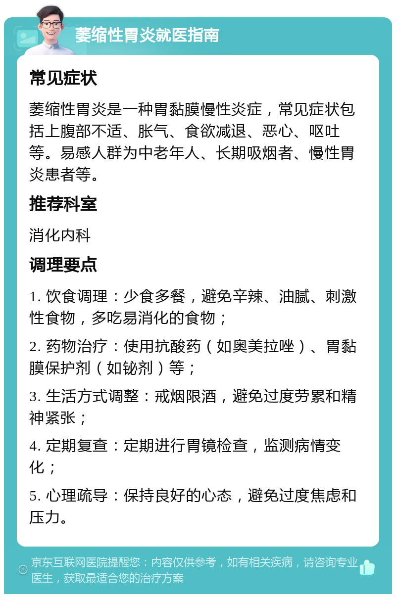 萎缩性胃炎就医指南 常见症状 萎缩性胃炎是一种胃黏膜慢性炎症，常见症状包括上腹部不适、胀气、食欲减退、恶心、呕吐等。易感人群为中老年人、长期吸烟者、慢性胃炎患者等。 推荐科室 消化内科 调理要点 1. 饮食调理：少食多餐，避免辛辣、油腻、刺激性食物，多吃易消化的食物； 2. 药物治疗：使用抗酸药（如奥美拉唑）、胃黏膜保护剂（如铋剂）等； 3. 生活方式调整：戒烟限酒，避免过度劳累和精神紧张； 4. 定期复查：定期进行胃镜检查，监测病情变化； 5. 心理疏导：保持良好的心态，避免过度焦虑和压力。