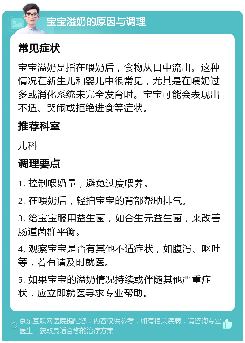 宝宝溢奶的原因与调理 常见症状 宝宝溢奶是指在喂奶后，食物从口中流出。这种情况在新生儿和婴儿中很常见，尤其是在喂奶过多或消化系统未完全发育时。宝宝可能会表现出不适、哭闹或拒绝进食等症状。 推荐科室 儿科 调理要点 1. 控制喂奶量，避免过度喂养。 2. 在喂奶后，轻拍宝宝的背部帮助排气。 3. 给宝宝服用益生菌，如合生元益生菌，来改善肠道菌群平衡。 4. 观察宝宝是否有其他不适症状，如腹泻、呕吐等，若有请及时就医。 5. 如果宝宝的溢奶情况持续或伴随其他严重症状，应立即就医寻求专业帮助。