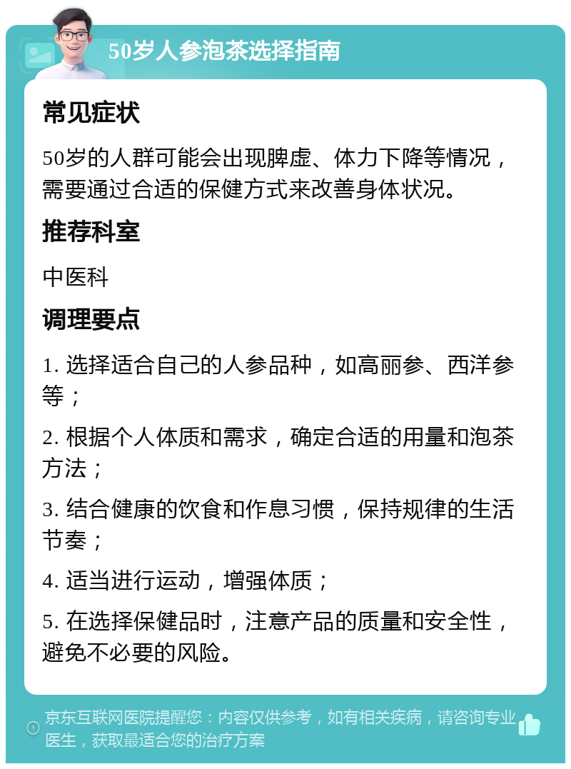 50岁人参泡茶选择指南 常见症状 50岁的人群可能会出现脾虚、体力下降等情况，需要通过合适的保健方式来改善身体状况。 推荐科室 中医科 调理要点 1. 选择适合自己的人参品种，如高丽参、西洋参等； 2. 根据个人体质和需求，确定合适的用量和泡茶方法； 3. 结合健康的饮食和作息习惯，保持规律的生活节奏； 4. 适当进行运动，增强体质； 5. 在选择保健品时，注意产品的质量和安全性，避免不必要的风险。