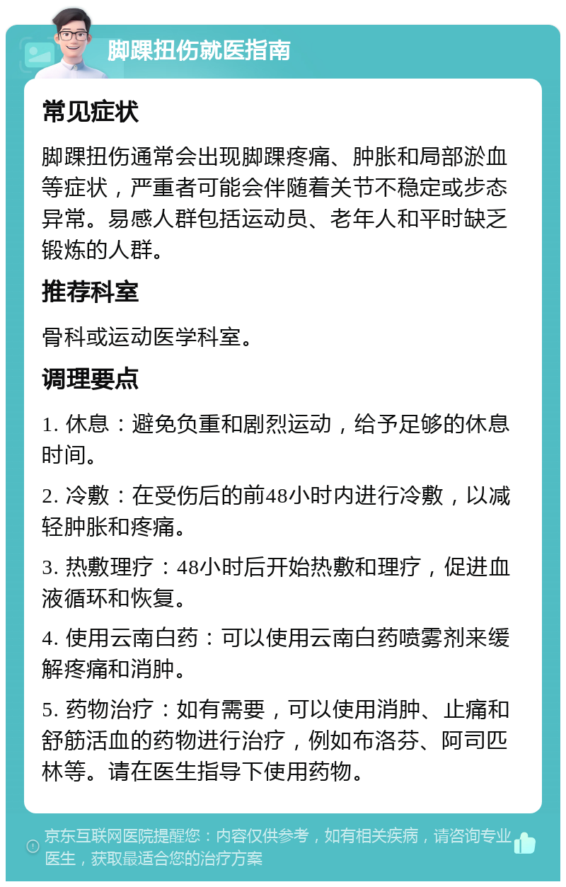 脚踝扭伤就医指南 常见症状 脚踝扭伤通常会出现脚踝疼痛、肿胀和局部淤血等症状，严重者可能会伴随着关节不稳定或步态异常。易感人群包括运动员、老年人和平时缺乏锻炼的人群。 推荐科室 骨科或运动医学科室。 调理要点 1. 休息：避免负重和剧烈运动，给予足够的休息时间。 2. 冷敷：在受伤后的前48小时内进行冷敷，以减轻肿胀和疼痛。 3. 热敷理疗：48小时后开始热敷和理疗，促进血液循环和恢复。 4. 使用云南白药：可以使用云南白药喷雾剂来缓解疼痛和消肿。 5. 药物治疗：如有需要，可以使用消肿、止痛和舒筋活血的药物进行治疗，例如布洛芬、阿司匹林等。请在医生指导下使用药物。