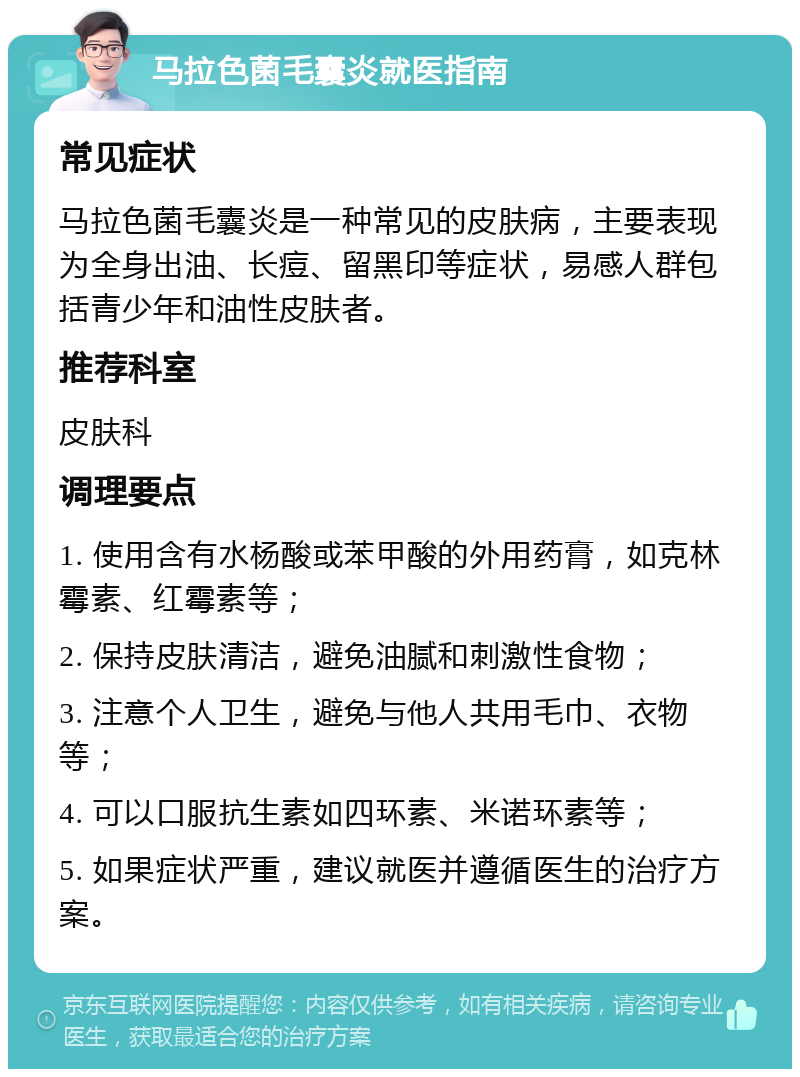 马拉色菌毛囊炎就医指南 常见症状 马拉色菌毛囊炎是一种常见的皮肤病，主要表现为全身出油、长痘、留黑印等症状，易感人群包括青少年和油性皮肤者。 推荐科室 皮肤科 调理要点 1. 使用含有水杨酸或苯甲酸的外用药膏，如克林霉素、红霉素等； 2. 保持皮肤清洁，避免油腻和刺激性食物； 3. 注意个人卫生，避免与他人共用毛巾、衣物等； 4. 可以口服抗生素如四环素、米诺环素等； 5. 如果症状严重，建议就医并遵循医生的治疗方案。