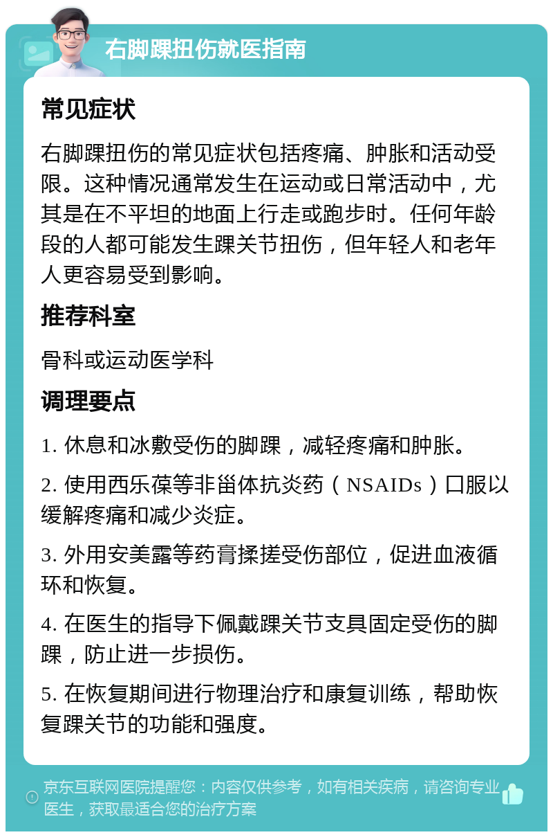 右脚踝扭伤就医指南 常见症状 右脚踝扭伤的常见症状包括疼痛、肿胀和活动受限。这种情况通常发生在运动或日常活动中，尤其是在不平坦的地面上行走或跑步时。任何年龄段的人都可能发生踝关节扭伤，但年轻人和老年人更容易受到影响。 推荐科室 骨科或运动医学科 调理要点 1. 休息和冰敷受伤的脚踝，减轻疼痛和肿胀。 2. 使用西乐葆等非甾体抗炎药（NSAIDs）口服以缓解疼痛和减少炎症。 3. 外用安美露等药膏揉搓受伤部位，促进血液循环和恢复。 4. 在医生的指导下佩戴踝关节支具固定受伤的脚踝，防止进一步损伤。 5. 在恢复期间进行物理治疗和康复训练，帮助恢复踝关节的功能和强度。