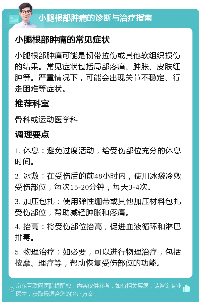 小腿根部肿痛的诊断与治疗指南 小腿根部肿痛的常见症状 小腿根部肿痛可能是韧带拉伤或其他软组织损伤的结果。常见症状包括局部疼痛、肿胀、皮肤红肿等。严重情况下，可能会出现关节不稳定、行走困难等症状。 推荐科室 骨科或运动医学科 调理要点 1. 休息：避免过度活动，给受伤部位充分的休息时间。 2. 冰敷：在受伤后的前48小时内，使用冰袋冷敷受伤部位，每次15-20分钟，每天3-4次。 3. 加压包扎：使用弹性绷带或其他加压材料包扎受伤部位，帮助减轻肿胀和疼痛。 4. 抬高：将受伤部位抬高，促进血液循环和淋巴排毒。 5. 物理治疗：如必要，可以进行物理治疗，包括按摩、理疗等，帮助恢复受伤部位的功能。