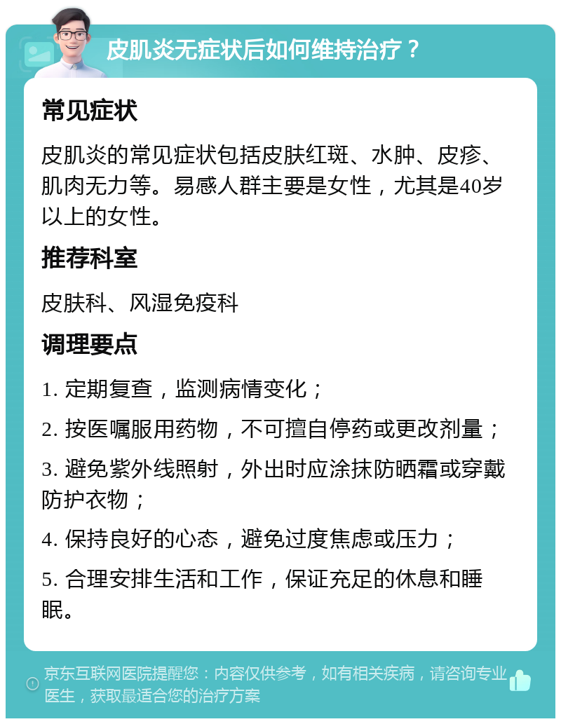 皮肌炎无症状后如何维持治疗？ 常见症状 皮肌炎的常见症状包括皮肤红斑、水肿、皮疹、肌肉无力等。易感人群主要是女性，尤其是40岁以上的女性。 推荐科室 皮肤科、风湿免疫科 调理要点 1. 定期复查，监测病情变化； 2. 按医嘱服用药物，不可擅自停药或更改剂量； 3. 避免紫外线照射，外出时应涂抹防晒霜或穿戴防护衣物； 4. 保持良好的心态，避免过度焦虑或压力； 5. 合理安排生活和工作，保证充足的休息和睡眠。