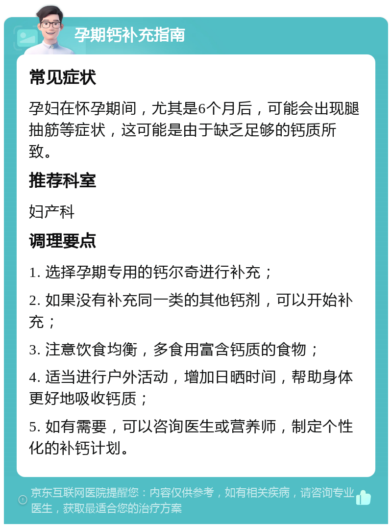 孕期钙补充指南 常见症状 孕妇在怀孕期间，尤其是6个月后，可能会出现腿抽筋等症状，这可能是由于缺乏足够的钙质所致。 推荐科室 妇产科 调理要点 1. 选择孕期专用的钙尔奇进行补充； 2. 如果没有补充同一类的其他钙剂，可以开始补充； 3. 注意饮食均衡，多食用富含钙质的食物； 4. 适当进行户外活动，增加日晒时间，帮助身体更好地吸收钙质； 5. 如有需要，可以咨询医生或营养师，制定个性化的补钙计划。