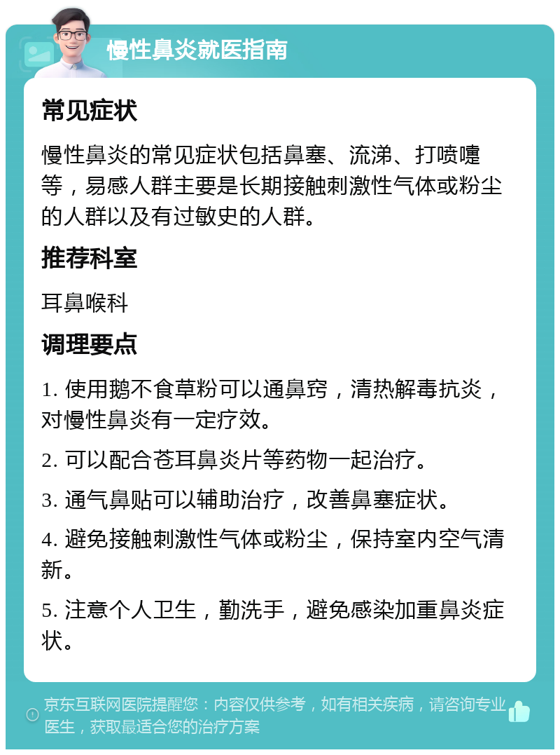 慢性鼻炎就医指南 常见症状 慢性鼻炎的常见症状包括鼻塞、流涕、打喷嚏等，易感人群主要是长期接触刺激性气体或粉尘的人群以及有过敏史的人群。 推荐科室 耳鼻喉科 调理要点 1. 使用鹅不食草粉可以通鼻窍，清热解毒抗炎，对慢性鼻炎有一定疗效。 2. 可以配合苍耳鼻炎片等药物一起治疗。 3. 通气鼻贴可以辅助治疗，改善鼻塞症状。 4. 避免接触刺激性气体或粉尘，保持室内空气清新。 5. 注意个人卫生，勤洗手，避免感染加重鼻炎症状。