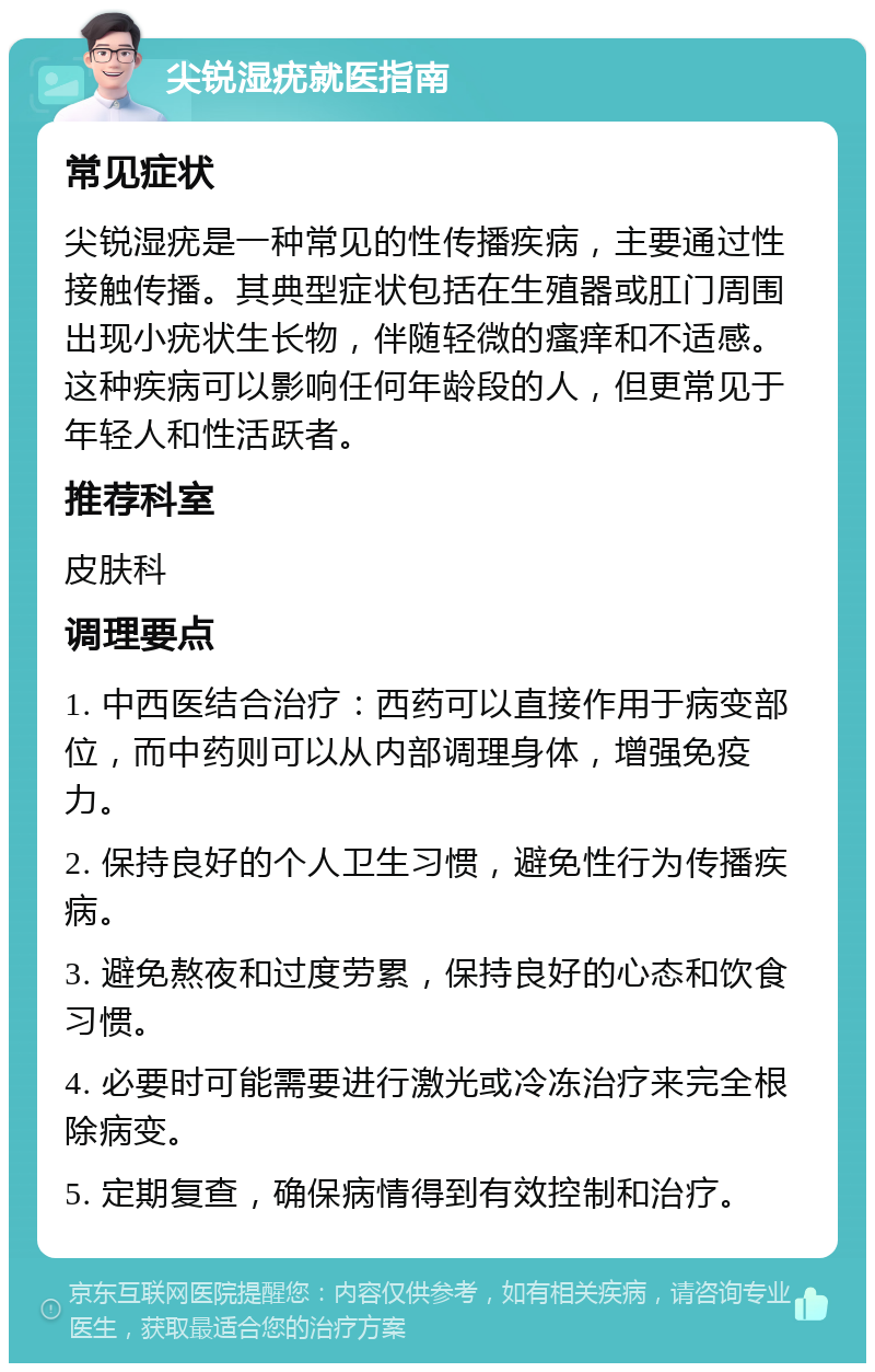 尖锐湿疣就医指南 常见症状 尖锐湿疣是一种常见的性传播疾病，主要通过性接触传播。其典型症状包括在生殖器或肛门周围出现小疣状生长物，伴随轻微的瘙痒和不适感。这种疾病可以影响任何年龄段的人，但更常见于年轻人和性活跃者。 推荐科室 皮肤科 调理要点 1. 中西医结合治疗：西药可以直接作用于病变部位，而中药则可以从内部调理身体，增强免疫力。 2. 保持良好的个人卫生习惯，避免性行为传播疾病。 3. 避免熬夜和过度劳累，保持良好的心态和饮食习惯。 4. 必要时可能需要进行激光或冷冻治疗来完全根除病变。 5. 定期复查，确保病情得到有效控制和治疗。