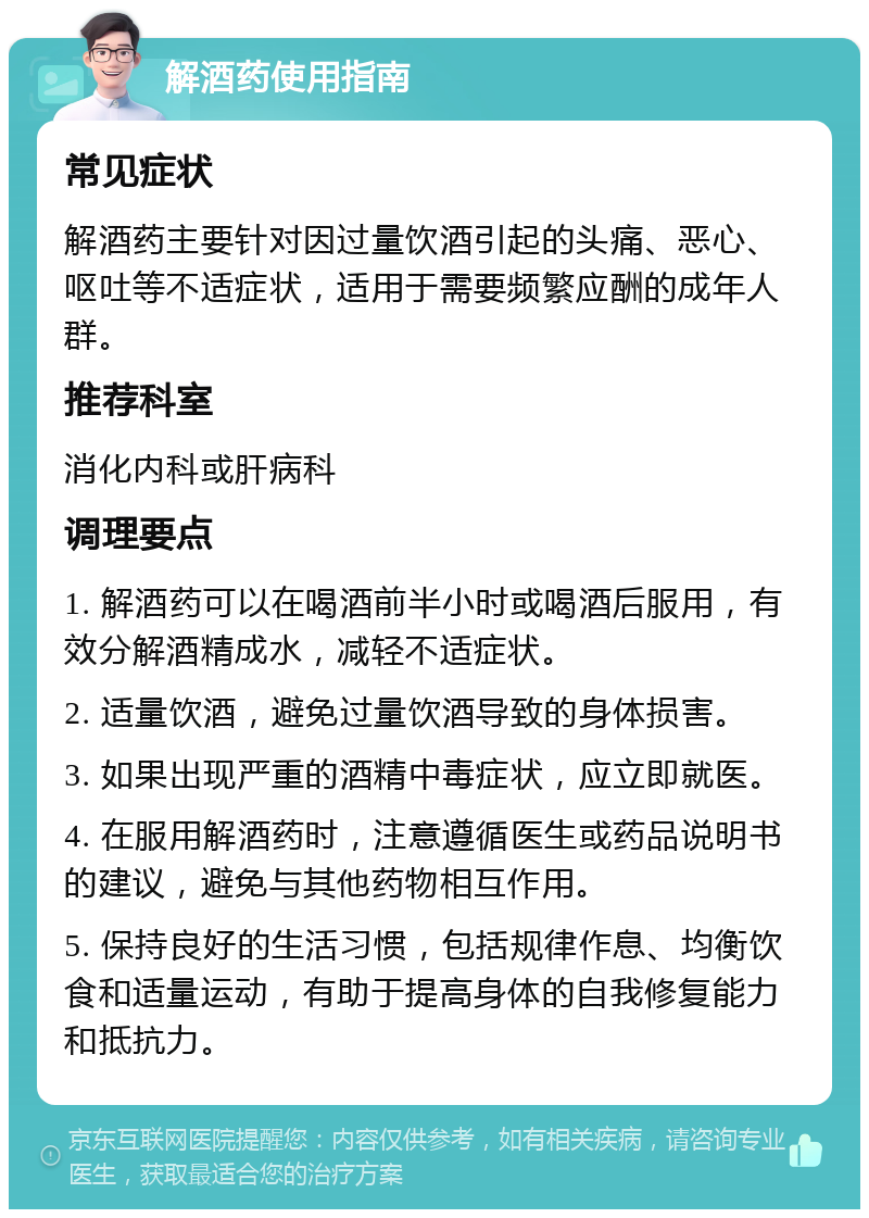 解酒药使用指南 常见症状 解酒药主要针对因过量饮酒引起的头痛、恶心、呕吐等不适症状，适用于需要频繁应酬的成年人群。 推荐科室 消化内科或肝病科 调理要点 1. 解酒药可以在喝酒前半小时或喝酒后服用，有效分解酒精成水，减轻不适症状。 2. 适量饮酒，避免过量饮酒导致的身体损害。 3. 如果出现严重的酒精中毒症状，应立即就医。 4. 在服用解酒药时，注意遵循医生或药品说明书的建议，避免与其他药物相互作用。 5. 保持良好的生活习惯，包括规律作息、均衡饮食和适量运动，有助于提高身体的自我修复能力和抵抗力。