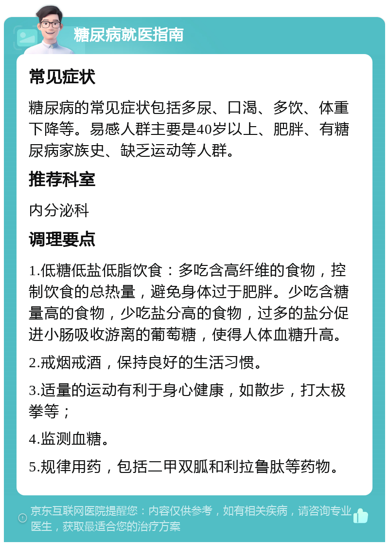 糖尿病就医指南 常见症状 糖尿病的常见症状包括多尿、口渴、多饮、体重下降等。易感人群主要是40岁以上、肥胖、有糖尿病家族史、缺乏运动等人群。 推荐科室 内分泌科 调理要点 1.低糖低盐低脂饮食：多吃含高纤维的食物，控制饮食的总热量，避免身体过于肥胖。少吃含糖量高的食物，少吃盐分高的食物，过多的盐分促进小肠吸收游离的葡萄糖，使得人体血糖升高。 2.戒烟戒酒，保持良好的生活习惯。 3.适量的运动有利于身心健康，如散步，打太极拳等； 4.监测血糖。 5.规律用药，包括二甲双胍和利拉鲁肽等药物。