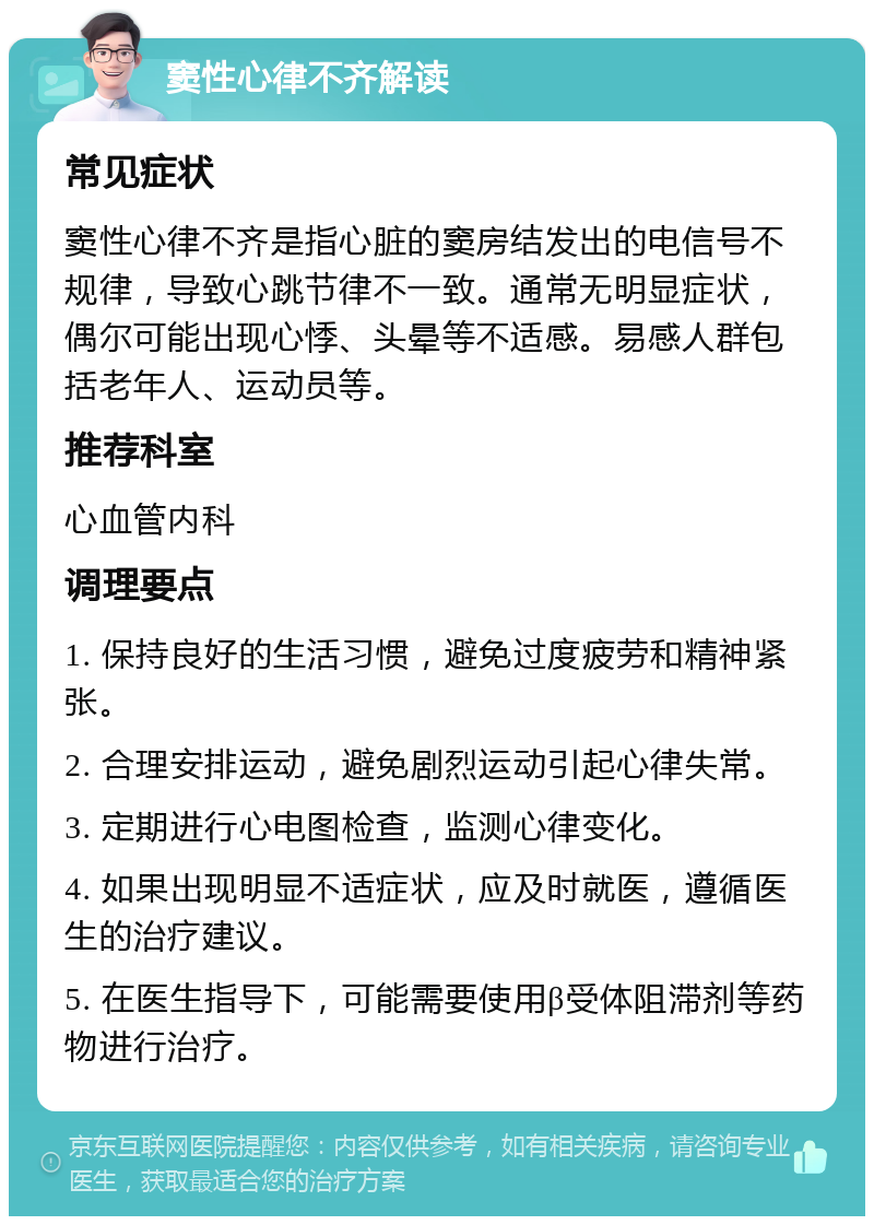 窦性心律不齐解读 常见症状 窦性心律不齐是指心脏的窦房结发出的电信号不规律，导致心跳节律不一致。通常无明显症状，偶尔可能出现心悸、头晕等不适感。易感人群包括老年人、运动员等。 推荐科室 心血管内科 调理要点 1. 保持良好的生活习惯，避免过度疲劳和精神紧张。 2. 合理安排运动，避免剧烈运动引起心律失常。 3. 定期进行心电图检查，监测心律变化。 4. 如果出现明显不适症状，应及时就医，遵循医生的治疗建议。 5. 在医生指导下，可能需要使用β受体阻滞剂等药物进行治疗。