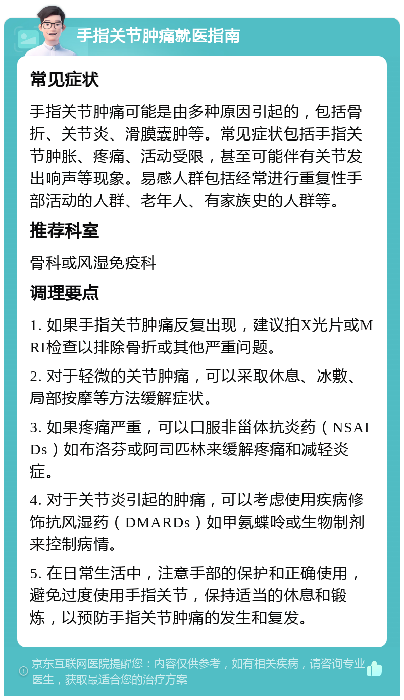 手指关节肿痛就医指南 常见症状 手指关节肿痛可能是由多种原因引起的，包括骨折、关节炎、滑膜囊肿等。常见症状包括手指关节肿胀、疼痛、活动受限，甚至可能伴有关节发出响声等现象。易感人群包括经常进行重复性手部活动的人群、老年人、有家族史的人群等。 推荐科室 骨科或风湿免疫科 调理要点 1. 如果手指关节肿痛反复出现，建议拍X光片或MRI检查以排除骨折或其他严重问题。 2. 对于轻微的关节肿痛，可以采取休息、冰敷、局部按摩等方法缓解症状。 3. 如果疼痛严重，可以口服非甾体抗炎药（NSAIDs）如布洛芬或阿司匹林来缓解疼痛和减轻炎症。 4. 对于关节炎引起的肿痛，可以考虑使用疾病修饰抗风湿药（DMARDs）如甲氨蝶呤或生物制剂来控制病情。 5. 在日常生活中，注意手部的保护和正确使用，避免过度使用手指关节，保持适当的休息和锻炼，以预防手指关节肿痛的发生和复发。