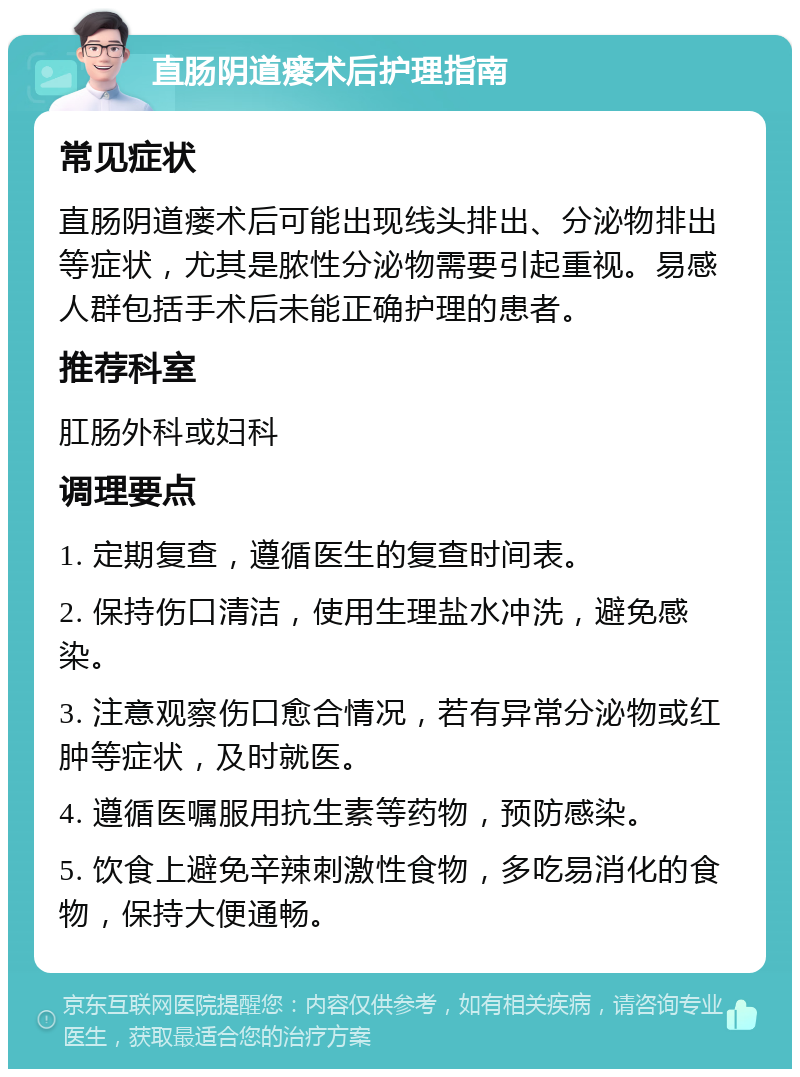 直肠阴道瘘术后护理指南 常见症状 直肠阴道瘘术后可能出现线头排出、分泌物排出等症状，尤其是脓性分泌物需要引起重视。易感人群包括手术后未能正确护理的患者。 推荐科室 肛肠外科或妇科 调理要点 1. 定期复查，遵循医生的复查时间表。 2. 保持伤口清洁，使用生理盐水冲洗，避免感染。 3. 注意观察伤口愈合情况，若有异常分泌物或红肿等症状，及时就医。 4. 遵循医嘱服用抗生素等药物，预防感染。 5. 饮食上避免辛辣刺激性食物，多吃易消化的食物，保持大便通畅。