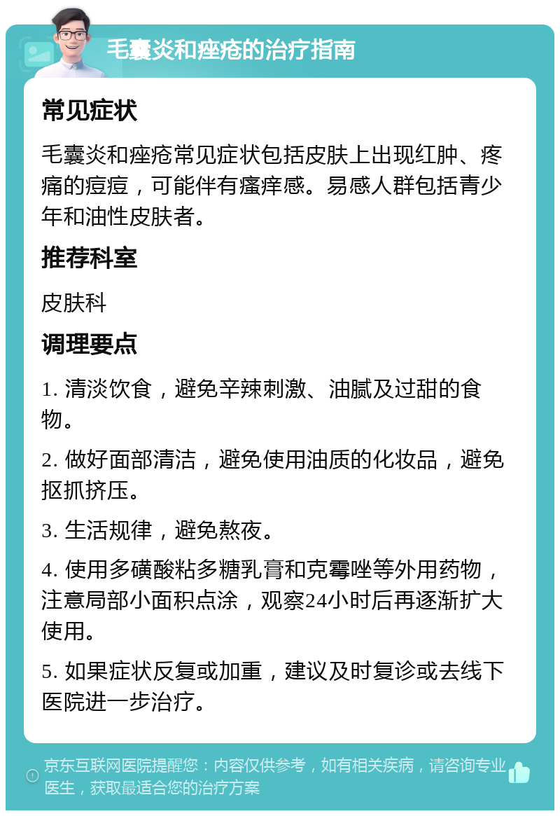 毛囊炎和痤疮的治疗指南 常见症状 毛囊炎和痤疮常见症状包括皮肤上出现红肿、疼痛的痘痘，可能伴有瘙痒感。易感人群包括青少年和油性皮肤者。 推荐科室 皮肤科 调理要点 1. 清淡饮食，避免辛辣刺激、油腻及过甜的食物。 2. 做好面部清洁，避免使用油质的化妆品，避免抠抓挤压。 3. 生活规律，避免熬夜。 4. 使用多磺酸粘多糖乳膏和克霉唑等外用药物，注意局部小面积点涂，观察24小时后再逐渐扩大使用。 5. 如果症状反复或加重，建议及时复诊或去线下医院进一步治疗。