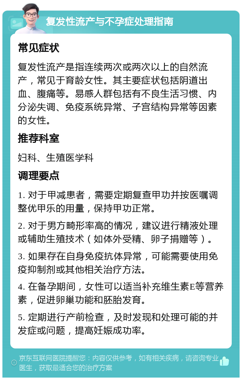 复发性流产与不孕症处理指南 常见症状 复发性流产是指连续两次或两次以上的自然流产，常见于育龄女性。其主要症状包括阴道出血、腹痛等。易感人群包括有不良生活习惯、内分泌失调、免疫系统异常、子宫结构异常等因素的女性。 推荐科室 妇科、生殖医学科 调理要点 1. 对于甲减患者，需要定期复查甲功并按医嘱调整优甲乐的用量，保持甲功正常。 2. 对于男方畸形率高的情况，建议进行精液处理或辅助生殖技术（如体外受精、卵子捐赠等）。 3. 如果存在自身免疫抗体异常，可能需要使用免疫抑制剂或其他相关治疗方法。 4. 在备孕期间，女性可以适当补充维生素E等营养素，促进卵巢功能和胚胎发育。 5. 定期进行产前检查，及时发现和处理可能的并发症或问题，提高妊娠成功率。