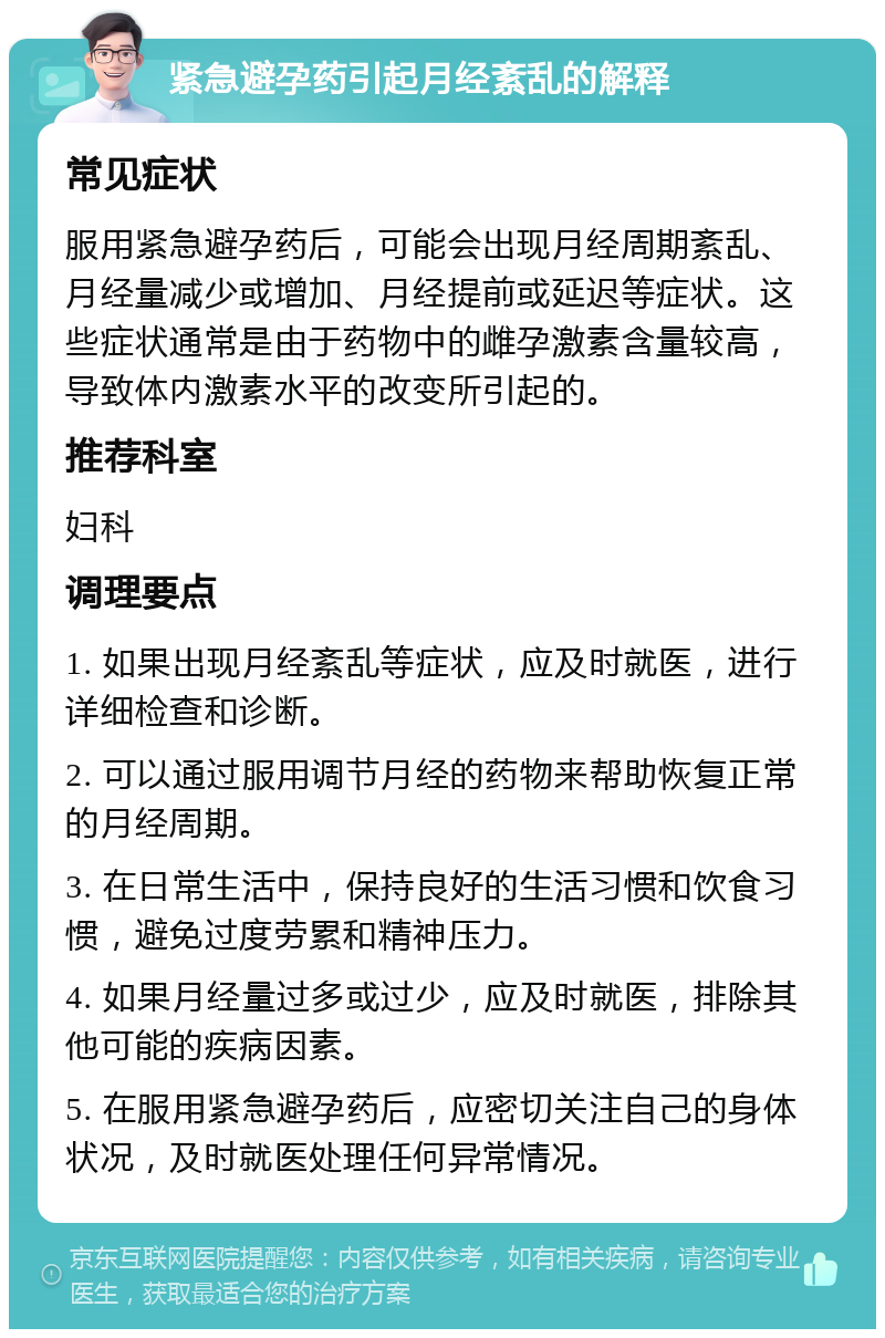 紧急避孕药引起月经紊乱的解释 常见症状 服用紧急避孕药后，可能会出现月经周期紊乱、月经量减少或增加、月经提前或延迟等症状。这些症状通常是由于药物中的雌孕激素含量较高，导致体内激素水平的改变所引起的。 推荐科室 妇科 调理要点 1. 如果出现月经紊乱等症状，应及时就医，进行详细检查和诊断。 2. 可以通过服用调节月经的药物来帮助恢复正常的月经周期。 3. 在日常生活中，保持良好的生活习惯和饮食习惯，避免过度劳累和精神压力。 4. 如果月经量过多或过少，应及时就医，排除其他可能的疾病因素。 5. 在服用紧急避孕药后，应密切关注自己的身体状况，及时就医处理任何异常情况。