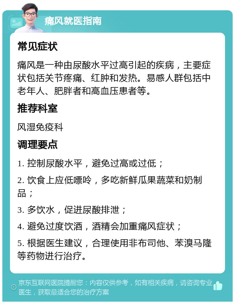 痛风就医指南 常见症状 痛风是一种由尿酸水平过高引起的疾病，主要症状包括关节疼痛、红肿和发热。易感人群包括中老年人、肥胖者和高血压患者等。 推荐科室 风湿免疫科 调理要点 1. 控制尿酸水平，避免过高或过低； 2. 饮食上应低嘌呤，多吃新鲜瓜果蔬菜和奶制品； 3. 多饮水，促进尿酸排泄； 4. 避免过度饮酒，酒精会加重痛风症状； 5. 根据医生建议，合理使用非布司他、苯溴马隆等药物进行治疗。