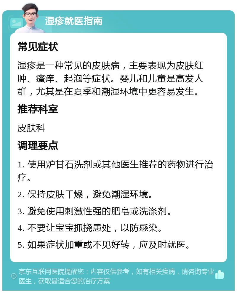 湿疹就医指南 常见症状 湿疹是一种常见的皮肤病，主要表现为皮肤红肿、瘙痒、起泡等症状。婴儿和儿童是高发人群，尤其是在夏季和潮湿环境中更容易发生。 推荐科室 皮肤科 调理要点 1. 使用炉甘石洗剂或其他医生推荐的药物进行治疗。 2. 保持皮肤干燥，避免潮湿环境。 3. 避免使用刺激性强的肥皂或洗涤剂。 4. 不要让宝宝抓挠患处，以防感染。 5. 如果症状加重或不见好转，应及时就医。