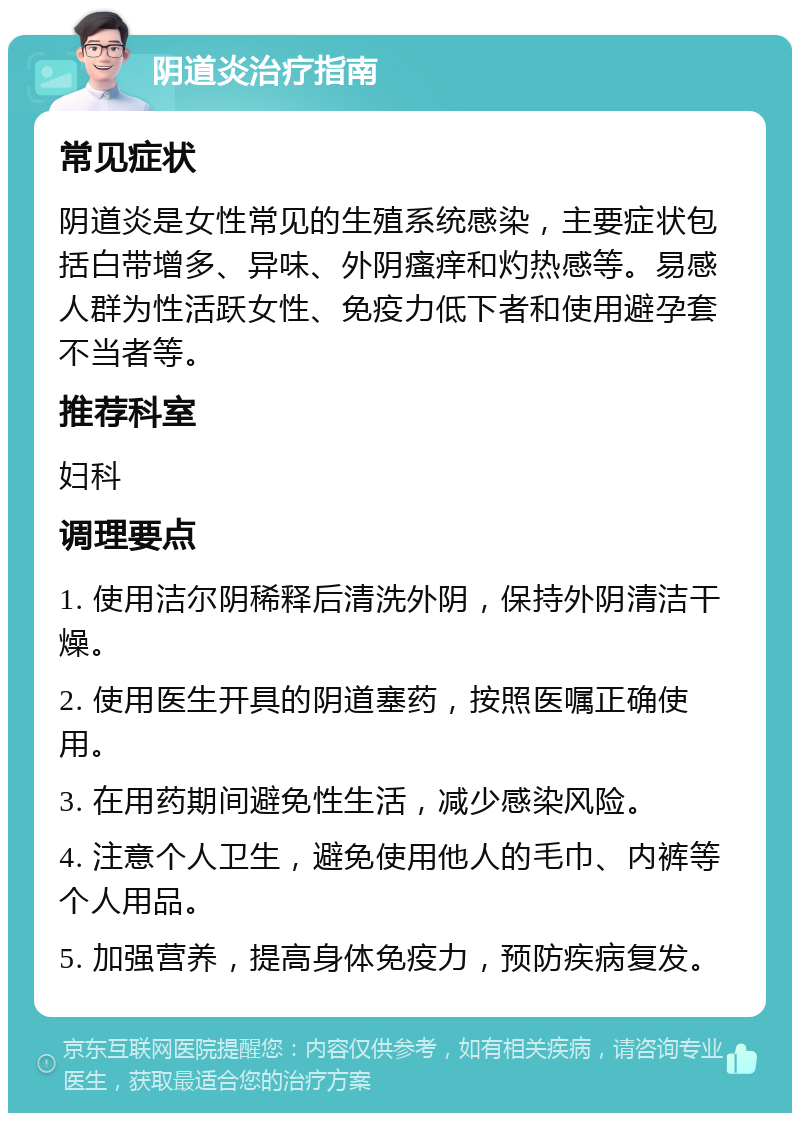 阴道炎治疗指南 常见症状 阴道炎是女性常见的生殖系统感染，主要症状包括白带增多、异味、外阴瘙痒和灼热感等。易感人群为性活跃女性、免疫力低下者和使用避孕套不当者等。 推荐科室 妇科 调理要点 1. 使用洁尔阴稀释后清洗外阴，保持外阴清洁干燥。 2. 使用医生开具的阴道塞药，按照医嘱正确使用。 3. 在用药期间避免性生活，减少感染风险。 4. 注意个人卫生，避免使用他人的毛巾、内裤等个人用品。 5. 加强营养，提高身体免疫力，预防疾病复发。