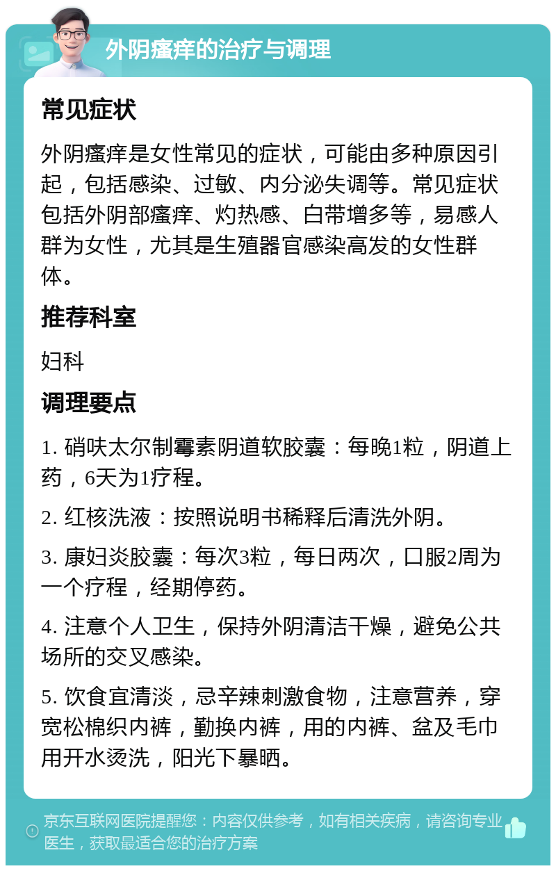 外阴瘙痒的治疗与调理 常见症状 外阴瘙痒是女性常见的症状，可能由多种原因引起，包括感染、过敏、内分泌失调等。常见症状包括外阴部瘙痒、灼热感、白带增多等，易感人群为女性，尤其是生殖器官感染高发的女性群体。 推荐科室 妇科 调理要点 1. 硝呋太尔制霉素阴道软胶囊：每晚1粒，阴道上药，6天为1疗程。 2. 红核洗液：按照说明书稀释后清洗外阴。 3. 康妇炎胶囊：每次3粒，每日两次，口服2周为一个疗程，经期停药。 4. 注意个人卫生，保持外阴清洁干燥，避免公共场所的交叉感染。 5. 饮食宜清淡，忌辛辣刺激食物，注意营养，穿宽松棉织内裤，勤换内裤，用的内裤、盆及毛巾用开水烫洗，阳光下暴晒。