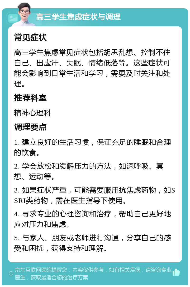 高三学生焦虑症状与调理 常见症状 高三学生焦虑常见症状包括胡思乱想、控制不住自己、出虚汗、失眠、情绪低落等。这些症状可能会影响到日常生活和学习，需要及时关注和处理。 推荐科室 精神心理科 调理要点 1. 建立良好的生活习惯，保证充足的睡眠和合理的饮食。 2. 学会放松和缓解压力的方法，如深呼吸、冥想、运动等。 3. 如果症状严重，可能需要服用抗焦虑药物，如SSRI类药物，需在医生指导下使用。 4. 寻求专业的心理咨询和治疗，帮助自己更好地应对压力和焦虑。 5. 与家人、朋友或老师进行沟通，分享自己的感受和困扰，获得支持和理解。