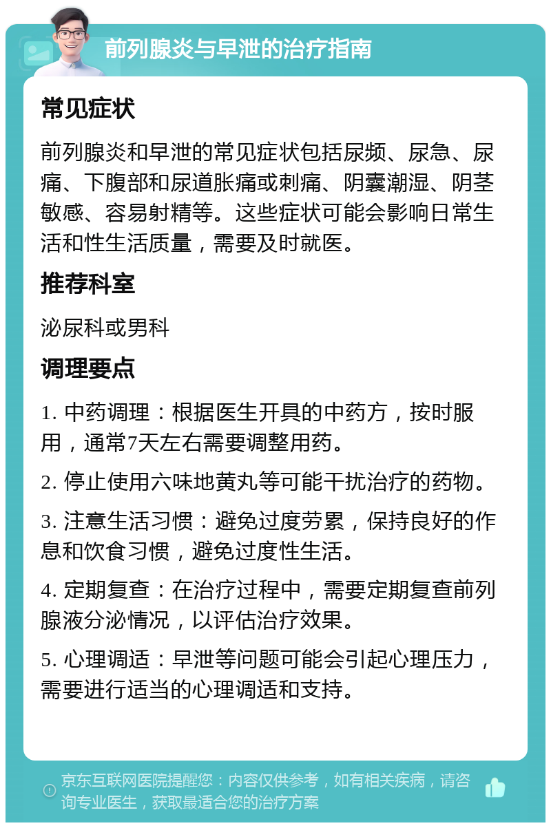 前列腺炎与早泄的治疗指南 常见症状 前列腺炎和早泄的常见症状包括尿频、尿急、尿痛、下腹部和尿道胀痛或刺痛、阴囊潮湿、阴茎敏感、容易射精等。这些症状可能会影响日常生活和性生活质量，需要及时就医。 推荐科室 泌尿科或男科 调理要点 1. 中药调理：根据医生开具的中药方，按时服用，通常7天左右需要调整用药。 2. 停止使用六味地黄丸等可能干扰治疗的药物。 3. 注意生活习惯：避免过度劳累，保持良好的作息和饮食习惯，避免过度性生活。 4. 定期复查：在治疗过程中，需要定期复查前列腺液分泌情况，以评估治疗效果。 5. 心理调适：早泄等问题可能会引起心理压力，需要进行适当的心理调适和支持。