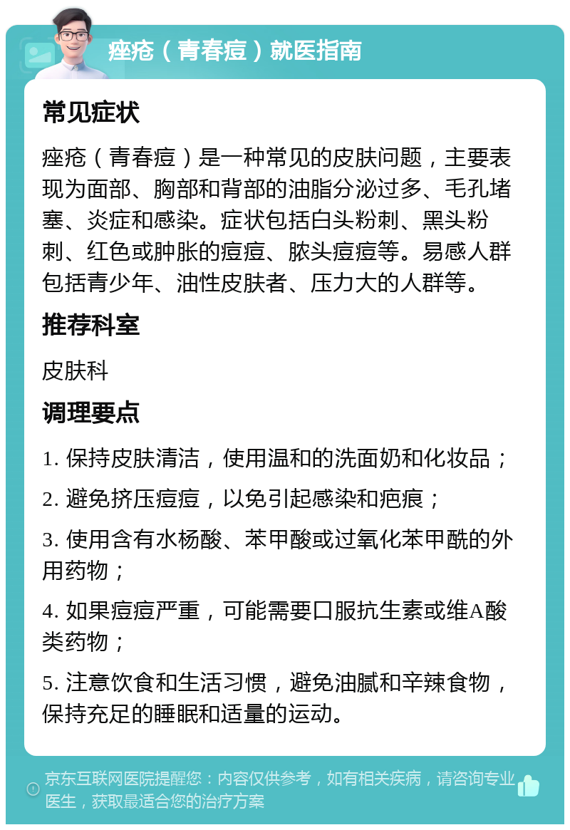 痤疮（青春痘）就医指南 常见症状 痤疮（青春痘）是一种常见的皮肤问题，主要表现为面部、胸部和背部的油脂分泌过多、毛孔堵塞、炎症和感染。症状包括白头粉刺、黑头粉刺、红色或肿胀的痘痘、脓头痘痘等。易感人群包括青少年、油性皮肤者、压力大的人群等。 推荐科室 皮肤科 调理要点 1. 保持皮肤清洁，使用温和的洗面奶和化妆品； 2. 避免挤压痘痘，以免引起感染和疤痕； 3. 使用含有水杨酸、苯甲酸或过氧化苯甲酰的外用药物； 4. 如果痘痘严重，可能需要口服抗生素或维A酸类药物； 5. 注意饮食和生活习惯，避免油腻和辛辣食物，保持充足的睡眠和适量的运动。