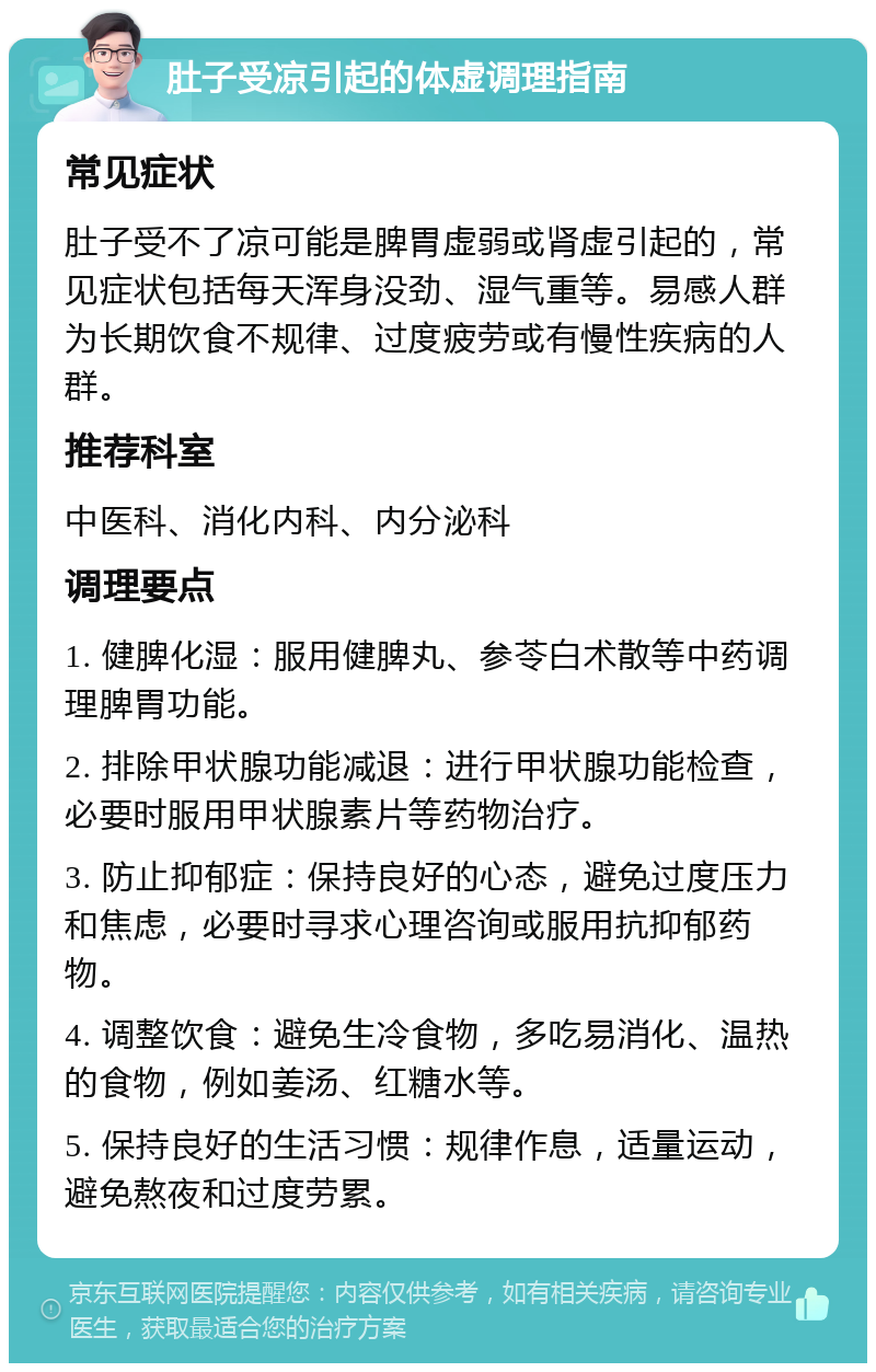 肚子受凉引起的体虚调理指南 常见症状 肚子受不了凉可能是脾胃虚弱或肾虚引起的，常见症状包括每天浑身没劲、湿气重等。易感人群为长期饮食不规律、过度疲劳或有慢性疾病的人群。 推荐科室 中医科、消化内科、内分泌科 调理要点 1. 健脾化湿：服用健脾丸、参苓白术散等中药调理脾胃功能。 2. 排除甲状腺功能减退：进行甲状腺功能检查，必要时服用甲状腺素片等药物治疗。 3. 防止抑郁症：保持良好的心态，避免过度压力和焦虑，必要时寻求心理咨询或服用抗抑郁药物。 4. 调整饮食：避免生冷食物，多吃易消化、温热的食物，例如姜汤、红糖水等。 5. 保持良好的生活习惯：规律作息，适量运动，避免熬夜和过度劳累。