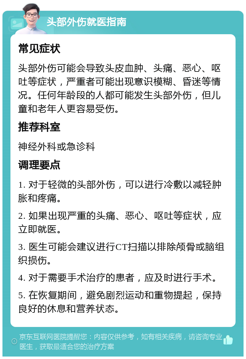 头部外伤就医指南 常见症状 头部外伤可能会导致头皮血肿、头痛、恶心、呕吐等症状，严重者可能出现意识模糊、昏迷等情况。任何年龄段的人都可能发生头部外伤，但儿童和老年人更容易受伤。 推荐科室 神经外科或急诊科 调理要点 1. 对于轻微的头部外伤，可以进行冷敷以减轻肿胀和疼痛。 2. 如果出现严重的头痛、恶心、呕吐等症状，应立即就医。 3. 医生可能会建议进行CT扫描以排除颅骨或脑组织损伤。 4. 对于需要手术治疗的患者，应及时进行手术。 5. 在恢复期间，避免剧烈运动和重物提起，保持良好的休息和营养状态。